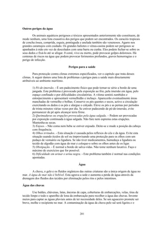 Outros perigos da água

        Os animais aquáticos perigosos e tóxicos apresentados anteriormente não constituem, de
modo nenhum, uma lista exaustiva dos perigos que podem ser encontrados. Os caracóis tropicais
de concha óssea, comprida, esguia, pontiaguda e anelada também são venenosos. Agarre nos
grandes caramujos com cuidado. Os grandes haliotes e vénus-casina podem ser perigosos se
apanhados à mão em vez de descolados com uma barra ou cunha. Eles podem fechar-se sobre os
seus dedos e fixá-lo até se afogar. 0 coral, vivo ou morto, pode provocar golpes dolorosos. Há
centenas de riscos na água que podem provocar ferimentos profundos, graves hemorragias e o
perigo de infecção.

                                      Perigos para a saúde

        Para protecção contra climas extremos especificados, ver o capitulo que trata desses
climas. A seguir damos uma lista de problemas e perigos para a saúde mais directamente
atribuíveis ao ambiente marítimo.

        1) Pé-de-imersão. - É um padecimento físico que pode tornar-se sério a bordo de uma
        jangada. Este problema é provocado pela exposição ao frio, pela imersão em água, pelo
        espaço confinado e por dificuldades circulatórias. A vítima sentirá zumbidos e
        entorpecimento e apresentará vermelhidão e inchaço. Aparecerão eventualmente áreas
        manchadas de vermelho e bolhas. Conserve os pés quentes e secos, active a circulação
        exercitando os dedos e os pés e alargue o calçado. Eleve os pés e as pernas por períodos
        de trinta minutos várias vezes por dia. Se estiver padecendo de pé-de-imersão, evite
        permanecer de pé após alcançar terra firme.
        2) Queimaduras ou erupções provocadas pela água salgada. – Podem ser provocadas
        por exposição continuada à água salgada. Não fure nem esprema estas erupções.
        Mantenha-as secas.
        3) Enjoos. - Não coma nem beba se estiver enjoado. Deite-se e mude a posição da cabeça
        com frequência.
        4) Olhos irritados. - Esta situação é causada pelos reflexos do céu e da água. Evite esta
        situação usando óculos de sol ou improvisando uma protecção para os olhos com um
        pedaço de vestuário ou ligadura. Se não tiver medicamentos, humedeça a ligadura ou
        tecido de algodão com água do mar e coloque-o sobre os olhos antes de os ligar.
        5) Obstipação. - É normal a bordo de salva-vidas. Não tome nenhum laxativo. Faça o
        máximo de exercícios que for possível.
        6) Dificuldade em urinar e urina negra. - Este problema também é normal nas condições
        apontadas.

                                              Água

        A chuva, o gelo e os fluidos orgânicos das outras criaturas são a única origem de água no
mar. A água do mar não é bebível. Esta agrava a sede e aumenta a perda de água através da
drenagem dos fluidos dos tecidos por eliminação pelos rins e pelos intestinos.

Água das chuvas

         Use baldes, chávenas, latas, âncoras de capa, coberturas de embarcações, velas, tiras de
tecido limpo e todo o aparelho de lona da embarcação para recolher a água das chuvas. Invente
meios para captar as águas pluviais antes de ter necessidade deles. Se um aguaceiro promete ser
breve, molhe o recipiente no mar. A contaminação da água da chuva pelo sal será ligeira e o


                                               201
 