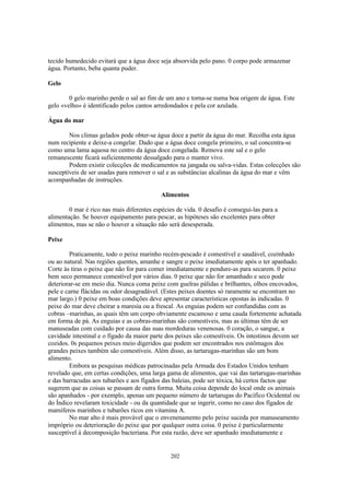 tecido humedecido evitará que a água doce seja absorvida pelo pano. 0 corpo pode armazenar
água. Portanto, beba quanta puder.

Gelo

        0 gelo marinho perde o sal ao fim de um ano e torna-se numa boa origem de água. Este
gelo «velho» é identificado pelos cantos arredondados e pela cor azulada.

Água do mar

        Nos climas gelados pode obter-se água doce a partir da água do mar. Recolha esta água
num recipiente e deixe-a congelar. Dado que a água doce congela primeiro, o sal concentra-se
como uma lama aquosa no centro da água doce congelada. Remova este sal e o gelo
remanescente ficará suficientemente dessalgado para o manter vivo.
        Podem existir colecções de medicamentos na jangada ou salva-vidas. Estas colecções são
susceptíveis de ser usadas para remover o sal e as substâncias alcalinas da água do mar e vêm
acompanhadas de instruções.

                                            Alimentos

        0 mar é rico nas mais diferentes espécies de vida. 0 desafio é consegui-las para a
alimentação. Se houver equipamento para pescar, as hipóteses são excelentes para obter
alimentos, mas se não o houver a situação não será desesperada.

Peixe

        Praticamente, todo o peixe marinho recém-pescado é comestível e saudável, cozinhado
ou ao natural. Nas regiões quentes, amanhe e sangre o peixe imediatamente após o ter apanhado.
Corte às tiras o peixe que não for para comer imediatamente e pendure-as para secarem. 0 peixe
bem seco permanece comestível por vários dias. 0 peixe que não for amanhado e seco pode
deteriorar-se em meio dia. Nunca coma peixe com guelras pálidas e brilhantes, olhos encovados,
pele e carne flácidas ou odor desagradável. (Estes peixes doentes só raramente se encontram no
mar largo.) 0 peixe em boas condições deve apresentar características opostas às indicadas. 0
peixe do mar deve cheirar a maresia ou a frescal. As enguias podem ser confundidas com as
cobras –marinhas, as quais têm um corpo obviamente escamoso e uma cauda fortemente achatada
em forma de pá. As enguias e as cobras-marinhas são comestíveis, mas as últimas têm de ser
manuseadas com cuidado por causa das suas mordeduras venenosas. 0 coração, o sangue, a
cavidade intestinal e o fígado da maior parte dos peixes são comestíveis. Os intestinos devem ser
cozidos. 0s pequenos peixes meio digeridos que podem ser encontrados nos estômagos dos
grandes peixes também são comestíveis. Além disso, as tartarugas-marinhas são um bom
alimento.
        Embora as pesquisas médicas patrocinadas pela Armada dos Estados Unidos tenham
revelado que, em certas condições, uma larga gama de alimentos, que vai das tartarugas-marinhas
e das barracudas aos tubarões e aos fígados das baleias, pode ser tóxica, há certos factos que
sugerem que as coisas se passam de outra forma. Muita coisa depende do local onde os animais
são apanhados - por exemplo, apenas um pequeno número de tartarugas do Pacífico Ocidental ou
do Índico revelaram toxicidade - ou da quantidade que se ingerir, como no caso dos fígados de
mamíferos marinhos e tubarões ricos em vitamina A.
        No mar alto é mais provável que o envenenamento pelo peixe suceda por manuseamento
impróprio ou deterioração do peixe que por qualquer outra coisa. 0 peixe é particularmente
susceptível à decomposição bacteriana. Por esta razão, deve ser apanhado imediatamente e


                                                202
 