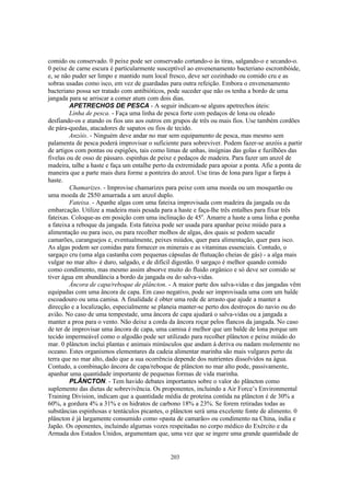 comido ou conservado. 0 peixe pode ser conservado cortando-o às tiras, salgando-o e secando-o.
0 peixe de carne escura é particularmente susceptível ao envenenamento bacteriano escrombóide,
e, se não puder ser limpo e mantido num local fresco, deve ser cozinhado ou comido cru e as
sobras usadas como isco, em vez de guardadas para outra refeição. Embora o envenenamento
bacteriano possa ser tratado com antibióticos, pode suceder que não os tenha a bordo de uma
jangada para se arriscar a comer atum com dois dias.
         APETRECHOS DE PESCA - A seguir indicam-se alguns apetrechos úteis:
         Linha de pesca. - Faça uma linha de pesca forte com pedaços de lona ou oleado
desfiando-os e atando os fios uns aos outros em grupos de três ou mais fios. Use também cordões
de pára-quedas, atacadores de sapatos ou fios de tecido.
         Anzóis. - Ninguém deve andar no mar sem equipamento de pesca, mas mesmo sem
palamenta de pesca poderá improvisar o suficiente para sobreviver. Podem fazer-se anzóis a partir
de artigos com pontas ou espigões, tais como limas de unhas, insígnias das golas e fuzilhões das
fivelas ou de osso de pássaro. espinhas de peixe e pedaços de madeira. Para fazer um anzol de
madeira, talhe a haste e faça um entalhe perto da extremidade para apoiar a ponta. Afie a ponta de
maneira que a parte mais dura forme a ponteira do anzol. Use tiras de lona para ligar a farpa à
haste.
         Chamarizes. - Improvise chamarizes para peixe com uma moeda ou um mosquetão ou
uma moeda de 2$50 amarrada a um anzol duplo.
         Fateixa. - Apanhe algas com uma fateixa improvisada com madeira da jangada ou da
embarcação. Utilize a madeira mais pesada para a haste e faça-lhe três entalhes para fixar três
fateixas. Coloque-as em posição com uma inclinação de 45o. Amarre a haste a uma linha e ponha
a fateixa a reboque da jangada. Esta fateixa pode ser usada para apanhar peixe miúdo para a
alimentação ou para isco, ou para recolher molhos de algas, dos quais se podem sacudir
camarões, caranguejos e, eventualmente, peixes miúdos, quer para alimentação, quer para isco.
As algas podem ser comidas para fornecer os minerais e as vitaminas essenciais. Contudo, o
sargaço cru (uma alga castanha com pequenas cápsulas de flutuação cheias de gás) - a alga mais
vulgar no mar alto- é duro, salgado, e de difícil digestão. 0 sargaço é melhor quando comido
como condimento, mas mesmo assim absorve muito do fluido orgânico e só deve ser comido se
tiver água em abundância a bordo da jangada ou do salva-vidas.
         Âncora de capa/reboque de plâncton. - A maior parte dos salva-vidas e das jangadas vêm
equipadas com uma âncora de capa. Em caso negativo, pode ser improvisada uma com um balde
escoadouro ou uma camisa. A finalidade é obter uma rede de arrasto que ajude a manter a
direcção e a localização, especialmente se planeia manter-se perto dos destroços do navio ou do
avião. No caso de uma tempestade, uma âncora de capa ajudará o salva-vidas ou a jangada a
manter a proa para o vento. Não deixe a corda da âncora roçar pelos flancos da jangada. No caso
de ter de improvisar uma âncora de capa, uma camisa é melhor que um balde de lona porque um
tecido impermeável como o algodão pode ser utilizado para recolher plâncton e peixe miúdo do
mar. 0 plâncton inclui plantas e animais minúsculos que andam à deriva ou nadam molemente no
oceano. Estes organismos elementares da cadeia alimentar marinha são mais vulgares perto da
terra que no mar alto, dado que a sua ocorrência depende dos nutrientes dissolvidos na água.
Contudo, a combinação âncora de capa/reboque de plâncton no mar alto pode, passivamente,
apanhar uma quantidade importante de pequenas formas de vida marinha.
         PLÂNCTON. - Tem havido debates importantes sobre o valor do plâncton como
suplemento das dietas de sobrevivência. Os proponentes, incluindo a Air Force’s Environmental
Training Division, indicam que a quantidade média de proteína contida na plâncton é de 30% a
60%, a gordura 4% a 31% e os hidratos de carbono 18% a 23%. Se forem retiradas todas as
substâncias espinhosas e tentáculos picantes, o plâncton será uma excelente fonte de alimento. 0
plâncton é já largamente consumido como «pasta de camarão» ou condimento na China, índia e
Japão. Os oponentes, incluindo algumas vozes respeitadas no corpo médico do Exército e da
Armada dos Estados Unidos, argumentam que, uma vez que se ingere uma grande quantidade de


                                               203
 