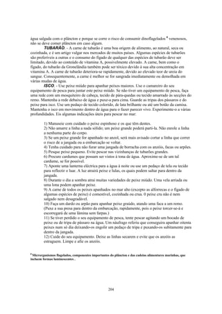 água salgada com o plâncton e porque se corre o risco de consumir dinoflagelados 8 venenosos,
não se deve comer plâncton em caso algum.
        TUBARÃO. - A carne de tubarão é uma boa origem de alimento, ao natural, seca ou
cozinhada, e é um artigo vulgar nos mercados de muitos países. Algumas espécies de tubarões
são preferíveis a outras e o consumo do fígado de qualquer das espécies de tubarão deve ser
limitado, devido ao conteúdo de vitamina A, possivelmente elevado. A carne, bem como o
fígado, do tubarão da Gronelândia também pode ser tóxico devido à sua alta concentração em
vitamina A. A carne de tubarão deteriora-se rapidamente, devido ao elevado teor de ureia do
sangue. Consequentemente, a carne é melhor se for sangrada imediatamente ou demolhada em
várias mudas de água.
        ISCO. - Use peixe miúdo para apanhar peixes maiores. Use o camareiro do seu
equipamento de pesca para juntar este peixe miúdo. Se não tiver um equipamento de pesca, faça
uma rede com um mosquiteiro de cabeça, tecido de pára-quedas ou tecido amarrado às secções do
remo. Mantenha a rede debaixo de água e puxe-a para cima. Guarde as tripas dos pássaros e do
peixe para isco. Use um pedaço de tecido colorido, de lata brilhante ou até um botão da camisa.
Mantenha o isco em movimento dentro de água para o fazer parecer vivo. Experimente-o a várias
profundidades. Eis algumas indicações úteis para pescar no mar:

        1) Manuseie com cuidado o peixe espinhoso e os que têm dentes.
        2) Não amarre a linha a nada sólido; um peixe grande poderá parti-la. Não enrole a linha
        a nenhuma parte do corpo.
        3) Se um peixe grande for apanhado no anzol, será mais avisado cortar a linha que correr
        o risco de a jangada ou a embarcação se voltar.
        4) Tenha cuidado para não furar uma jangada de borracha com os anzóis, facas ou arpões.
        5) Pesque peixe pequeno. Evite pescar nas vizinhanças de tubarões grandes.
        6) Procure cardumes que possam ser vistos à tona de água. Aproxime-se de um tal
        cardume, se for possível.
        7) Aponte uma lanterna eléctrica para a água à noite ou use um pedaço de tela ou tecido
        para reflectir o luar. A luz atrairá peixe e lulas, os quais podem saltar para dentro da
        jangada.
        8) Durante o dia a sombra atrai muitas variedades de peixe miúdo. Uma vela arriada ou
        uma lona podem apanhar peixe.
        9) A carne de todos os peixes apanhados no mar alto (excepto as alforrecas e o fígado de
        algumas espécies de peixe) é comestível, cozinhada ou crua. 0 peixe cru não é nem
        salgado nem desagradável.
        10) Faça um dardo ou arpão para apanhar peixe graúdo, atando uma faca a um remo.
        (Puxe a sua presa para dentro da embarcação, rapidamente, pois o peixe torcer-se-á e
        escorregará de uma lâmina sem farpas.)
        11) Se tiver perdido o seu equipamento de pesca, tente pescar agitando um bocado de
        peixe ou de tripa de pássaro na água. Um náufrago referiu que conseguira apanhar oitenta
        peixes num só dia deixando-os engolir um pedaço de tripa e puxando-os subitamente para
        dentro da jangada.
        12) Cuide do seu equipamento. Deixe as linhas secarem e evite que os anzóis as
        estraguem. Limpe e afie os anzóis.

8
 Microrganismos flagelados, componentes importantes do plâncton e das cadeias alimentares marinhas, que
incluem formas luminescentes .




                                                   204
 