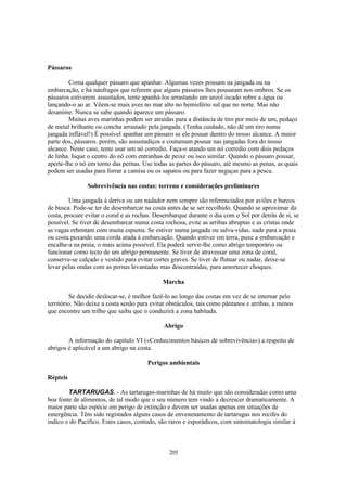 Pássaros

        Coma qualquer pássaro que apanhar. Algumas vezes pousam na jangada ou na
embarcação, e há náufragos que referem que alguns pássaros lhes pousaram nos ombros. Se os
pássaros estiverem assustados, tente apanhá-los arrastando um anzol iscado sobre a água ou
lançando-o ao ar. Vêem-se mais aves no mar alto no hemisfério sul que no norte. Mas não
desanime. Nunca se sabe quando aparece um pássaro.
        Muitas aves marinhas podem ser atraídas para a distância de tiro por meio de um, pedaço
de metal brilhante ou concha arrastado pela jangada. (Tenha cuidado, não dê um tiro numa
jangada inflável!) É possível apanhar um pássaro se ele pousar dentro do nosso alcance. A maior
parte dos, pássaros. porém, são assustadiços e costumam pousar nas jangadas fora do nosso
alcance. Neste caso, tente usar um nó corredio. Faça-o atando um nó corredio com dois pedaços
de linha. Isque o centro do nó com entranhas de peixe ou isco similar. Quando o pássaro pousar,
aperte-lhe o nó em torno das pernas. Use todas as partes do pássaro, até mesmo as penas, as quais
podem ser usadas para forrar a camisa ou os sapatos ou para fazer negaças para a pesca.

               Sobrevivência nas costas: terreno e considerações preliminares

         Uma jangada à deriva ou um nadador nem sempre são referenciados por aviões e barcos
de busca. Pode-se ter de desembarcar na costa antes de se ser recolhido. Quando se aproximar da
costa, procure evitar o coral e as rochas. Desembarque durante o dia com o Sol por detrás de si, se
possível. Se tiver de desembarcar numa costa rochosa, evite as arribas abruptas e as cristas onde
as vagas rebentam com muita espuma. Se estiver numa jangada ou salva-vidas, nade para a praia
ou costa puxando uma corda atada à embarcação. Quando estiver em terra, puxe a embarcação e
encalhe-a na praia, o mais acima possível. Ela poderá servir-lhe como abrigo temporário ou
funcionar como tecto de um abrigo permanente. Se tiver de atravessar uma zona de coral,
conserve-se calçado e vestido para evitar cortes graves. Se tiver de flutuar ou nadar, deixe-se
levar pelas ondas com as pernas levantadas mas descontraídas, para amortecer choques.

                                             Marcha

         Se decidir deslocar-se, é melhor fazê-lo ao longo das costas em vez de se internar pelo
território. Não deixe a costa senão para evitar obstáculos, tais como pântanos e arribas, a menos
que encontre um trilho que saiba que o conduzirá a zona habitada.

                                             Abrigo

        A informação do capítulo VI («Conhecimentos básicos de sobrevivência») a respeito de
abrigos é aplicável a um abrigo na costa.

                                       Perigos ambientais

Répteis

        TARTARUGAS. - As tartarugas-marinhas de há muito que são consideradas como uma
boa fonte de alimentos, de tal modo que o seu número tem vindo a decrescer dramaticamente. A
maior parte são espécie em perigo de extinção e devem ser usadas apenas em situações de
emergência. Têm sido registados alguns casos de envenenamento de tartarugas nos recifes do
indico e do Pacífico. Estes casos, contudo, são raros e esporádicos, com sintomatologia similar à



                                                205
 