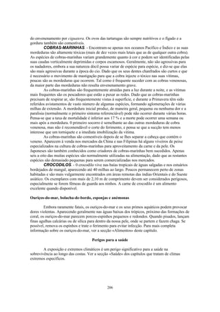 do envenenamento por ciguatera. Os ovos das tartarugas são sempre nutritivos e o fígado e a
gordura também são comestíveis.
         COBRAS-MARINHAS. - Encontram-se apenas nos oceanos Pacífico e Índico e as suas
mordeduras são altamente tóxicas (mais de dez vezes mais letais que as de qualquer outra cobra).
As espécies de cobras-marinhas variam grandemente quanto à cor e podem ser identificadas pelas
suas caudas verticalmente deprimidas e corpos escamosos. Geralmente, não são agressivas para
os nadadores, embora a sua natureza dócil possa variar de espécie para espécie, e diz-se que elas
são mais agressivas durante a época do cio. Dado que os seus dentes chanfrados são curtos e que
é necessário o movimento de mastigação para que a cobra injecte o tóxico nas suas vítimas,
poucas são as mordeduras que ocorrem. Tal como é frequente suceder com as cobras venenosas,
da maior parte das mordeduras não resulta envenenamento grave.
         As cobras-marinhas são frequentemente atraídas para a luz durante a noite, e as vitimas
mais frequentes são os pescadores que estão a puxar as redes. Dado que as cobras-marinhas
precisam de respirar ar, são frequentemente vistas à superfície, e durante a Primavera têm sido
referidos avistamentos de vasto número de algumas espécies, formando aglomerações de várias
milhas de extensão. A mordedura inicial produz, de maneira geral, pequena ou nenhuma dor e a
paralisia (normalmente o primeiro sintoma referenciável) pode não ocorrer durante várias horas.
Pensa-se que a taxa de mortalidade é inferior aos 17 % e a morte pode ocorrer uma semana ou
mais após a mordedura. 0 primeiro socorro é semelhante ao das outras mordeduras de cobra
venenosa, mas não é recomendável o corte do ferimento, e pensa se que a sucção tem menos
interesse que um torniquete e a imediata imobilização da vitima.
         As cobras-marinhas são comestíveis depois de se lhes separar a cabeça que contém o
veneno. Aparecem à venda nos mercados da China e nas Filipinas há alguns viveiros de peixe
especializados na cultura de cobras-marinhas para aproveitamento da carne e da pele. Os
Japoneses são também conhecidos como criadores de cobras-marinhas bem sucedidos. Apenas
seis a oito das muitas espécies são normalmente utilizadas na alimentação, dado que as restantes
espécies são demasiado pequenas para serem comercializadas nos mercados.
         CROCODILOS. - 0 crocodilo vive nas baías tropicais de águas salgadas e nos estuários
bordejados de mangal, aparecendo até 40 milhas ao largo. Poucos permanecem perto de zonas
habitadas e são mais vulgarmente encontrados em áreas remotas das índias Orientais e do Sueste
asiático. Os exemplares com mais de 2,10 m de comprimento devem ser considerados perigosos,
especialmente se forem fêmeas de guarda aos ninhos. A carne de crocodilo é um alimento
excelente quando disponível.

Ouriços-do-mar, bolacha-de-bordo, esponjas e anémonas

         Embora raramente fatais, os ouriços-do-mar e os seus primos aquáticos podem provocar
dores violentas. Aparecendo geralmente nas águas baixas dos trópicos, próximo das formações de
coral, os ouriços-do-mar parecem porcos-espinhos pequenos e redondos. Quando pisados, lançam
finas agulhas calcárias ou de sílica para dentro da nossa pele, onde se partem e fazem chaga. Se
possível, remova os espinhos e trate o ferimento para evitar infecção. Para mais completa
informação sobre os ouriços-do-mar, ver a secção «Alimentos» deste capítulo.

                                     Perigos para a saúde

        A exposição e extremos climáticos é um perigo significativo para a saúde na
sobrevivência ao longo das costas. Ver a secção «Saúde» dos capítulos que tratam de climas
extremos específicos.




                                               206
 