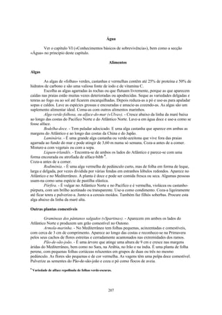 Água

      Ver o capítulo VI («Conhecimentos básicos de sobrevivência»), bem como a secção
«Água» no principio deste capítulo.

                                                        Alimentos

Algas

         As algas de «folhas» verdes, castanhas e vermelhas contêm até 25% de proteína e 50% de
hidratos de carbono e são uma valiosa fonte de iodo e de vitamina C.
         Escolha as algas agarradas às rochas ou que flutuam livremente, porque as que aparecem
caídas nas praias estão muitas vezes deterioradas ou apodrecidas. Seque as variedades delgadas e
tenras ao fogo ou ao sol até ficarem encarquilhadas. Depois reduza-as a pó e use-as para apaladar
sopas e caldos. Lave as espécies grossas e encouradas e amacie-as cozendo-as. As algas são um
suplemento alimentar ideal. Coma-as com outros alimentos marinhos.
         Alga-verde-folhosa, ou alface-do-mar («Ulva»). - Cresce abaixo da linha da maré baixa
ao longo das costas do Pacifico Norte e do Atlântico Norte. Lave-a em água doce e use-a como se
fosse alface.
         Bodelha-doce. - Tem paladar adocicado. E uma alga castanha que aparece em ambas as
margens do Atlântico e ao longo das costas da China e do Japão.
         Laminária. - É uma grande alga castanha ou verde-azeitona que vive fora das praias
agarrada ao fundo do mar e pode atingir de 3,60 m numa só semana. Coza-a antes de a comer.
Misture-a com vegetais ou com a sopa.
         Liquen-irlandês. - Encontra-se de ambos os lados do Atlântico e parece-se com uma
forma encourada ou atrofiada de alface-bibb 9.
Coza-a antes de a comer.
         Rodiménia. - É uma alga vermelha de pedúnculo curto, mas de folha em forma de leque,
larga e delgada, por vezes dividida por várias fendas em estranhos lóbulos redondos. Aparece no
Atlântico e no Mediterrâneo. A planta é doce e pode ser comida fresca ou seca. Algumas pessoas
usam-na como uma espécie de pastilha elástica.
         Pórfira. - É vulgar no Atlântico Norte e no Pacífico e é vermelha, violácea ou castanho-
púrpura, com um brilho acetinado ou transparente. Use-a como condimento. Coza-a ligeiramente
até ficar tenra e pulverize-a. Junte-a a cereais moídos. Também faz filhós soberbas. Procure esta
alga abaixo da linha da maré alta.

Outras plantas comestíveis

        Gramíneas dos pântanos salgados («Spartina»). - Aparecem em ambos os lados do
Atlântico Norte e produzem um grão comestível no Outono.
        Armola-marinha. - No Mediterrâneo tem folhas pequenas, acinzentadas e comestíveis,
com cerca de 3 cm de comprimento. Aparece ao longo das costas e reconhece-se na Primavera
pelos seus cachos de flores estreitas e cerradamente acantonados nas extremidades dos ramos.
        Pão-de-são-joão. - É uma árvore que atinge uma altura de 9 cm e cresce nas margens
áridas do Mediterrâneo, bem como no Sara, na Arábia, no Irão e na índia. É uma planta de folha
perene, com pequenas folhas coriáceas reluzentes em grupos de duas ou três no mesmo
pedúnculo. As flores são pequenas e de cor vermelha. As vagens têm uma polpa doce comestível.
Pulverize as sementes do Pão-de-são-joão e coza o pó como flocos de aveia.
9
    Variedade de alface repolhuda de folhas verde-escuras.




                                                       207
 