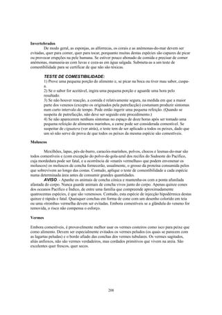 Invertebrados
        De modo geral, as esponjas, as alforrecas, os corais e as anémonas-do-mar devem ser
evitadas, quer para comer, quer para tocar, porquanto muitas destas espécies são capazes de picar
ou provocar erupções na pele humana. Se estiver pouco abonado de comida e precisar de comer
anémonas, manuseia-as com luvas e coza-as em água salgada. Submeta-as a um teste de
comestibilidade para se certificar de que não são tóxicas.

         TESTE DE COMESTIBILIDADE:
         1) Prove uma pequena porção do alimento e, se picar na boca ou tiver mau sabor, cuspa-
         a.
         2) Se o sabor for aceitável, ingira uma pequena porção e aguarde uma hora pelo
         resultado.
         3) Se não houver reacção, a comida é relativamente segura, na medida em que a maior
         parte dos venenos (excepto os originados pela putrefacção) costumam produzir sintomas
         num curto intervalo de tempo. Pode então ingerir uma pequena refeição. (Quando se
         suspeita de putrefacção, não deve ser seguido este procedimento.)
         4) Se não aparecerem nenhuns sintomas no espaço de doze horas após ser tomado uma
         pequena refeição de alimentos marinhos, a carne pode ser considerada comestível. Se
         suspeitar de ciguatera (ver atrás), o teste tem de ser aplicado a todos os peixes, dado que
         um só não serve de prova de que todos os peixes da mesma espécie são comestíveis.

Moluscos

        Mexilhões, lapas, pés-de-burro, caracóis-marinhos, polvos, chocos e lesmas-do-mar são
todos comestíveis e (com excepção do polvo-de-gola-azul dos recifes do Sudoeste do Pacífico,
cuja mordedura pode ser fatal, e a ocorrência de «marés vermelhas» que podem envenenar os
moluscos) os moluscos de concha fornecerão, usualmente, o grosso da proteína consumida pelos
que sobrevivem ao longo das costas. Contudo, aplique o teste de comestibilidade a cada espécie
numa determinada área antes de consumir grandes quantidades.
        AVISO. - Apanhe os animais de concha cónica e mantenha-os com a ponta afunilada
afastada do corpo. Nunca guarde animais de concha vivos junto do corpo. Apenas quinze cones
dos oceanos Pacífico e Índico, de entre uma família que compreende aproximadamente
quatrocentas espécies, é que são venenosos. Contudo, esta espécie de injecção hipodérmica destas
quinze é rápida e fatal. Quaisquer conchas em forma de cone com um desenho colorido em teia
ou uma «tromba» vermelha devem ser evitadas. Embora comestíveis se a glândula do veneno for
removida, o risco não compensa o esforço.

Vermes

Embora comestíveis, é provavelmente melhor usar os vermes costeiros como isco para peixe que
como alimento. Devem ser especialmente evitados os vermes peludos (os quais se parecem com
as lagartas peludas) e o bordo afiado das conchas dos vermes tubulares. Os vermes sagitados,
aliás anfioxos, não são vermes verdadeiros, mas cordados primitivos que vivem na areia. São
excelentes quer frescos, quer secos.




                                                 208
 