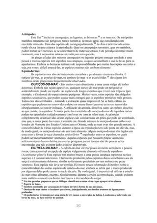 Artrópodes
         Este filo 10 inclui os caranguejos, as lagostas, as bernacas 11 e os insectos. Os artrópodes
marinhos raramente são perigosos para o homem e, de modo geral, são considerados um
excelente alimento. Uma das espécies do caranguejo-baioneta 12 da Ásia é referenciada como
sendo tóxica durante a época da reprodução. Quer os caranguejos terrestres, quer os marinhos,
podem tornar-se venenosos se se alimentarem de matérias tóxicas. Este percalço acontece muito
raramente, mas é necessário estar-se alertado para esta questão.
         As pinças afiadas dos maiores caranguejos ou lagostas podem esmagar um dedo a uma
pessoa e muitas espécies tem espinhos nas carapaças, os quais aconselham o uso de luvas para os
apanharmos: Embora as bernacas tenham sido responsabilizadas por muitas lacerações ou cortes e
seja, por vezes, difícil arrancá-las, as espécies maiores são um bom alimento.
Equinodermes
         Os equinodermes são exclusivamente marinhos e geralmente vivem nos fundos. 0
ouriços-do-mar, as estrelas-do-mar, os pepinos-do-mar e os exociclóides 13 são alguns dos
membros deste grupo mais frequentemente observados.
         OURIÇOS-DO-MAR. - São muitas vezes abundantes e uma causa vulgar de lesões
dolorosas. Embora não sejam agressivos, qualquer ouriço-do-mar pode ser perigoso se
acidentalmente pisado ou roçado. As espécies de longos espinhos que vivem nos trópicos (por
exemplo, o Diadema) são especialmente perigosas. Muitas vezes, estas espécies têm delgados
espinhos secundários, que podem causar mais estragos que os espinhos primários mais grossos.
Todos eles são serrilhados – tornando a extracção quase impossível. Se se ferir, extraia os
espinhos que puderem ser removidos e deixe os outros dissolverem-se ou serem removidos
cirurgicamente, se houver infecção. A aplicação de amónia, álcool ou sumo de citrinos dissolve,
ao que consta, os espinhos. A maior parte das variedades de ouriços-do-mar de espinhos curtos
podem ser apanhados cuidadosamente com luvas ou com as mãos nuas. As gónadas
completamente desenvolvidas destas espécies são consideradas um pitéu que pode ser cozinhado,
mas que, a maior parte das vezes, é comido cru. Grande número de ouriços-do-mar estão a ser
levados do Noroeste dos Estados Unidos para o Oriente, onde as suas ovas têm grande procura. A
comestibilidade de várias espécies durante a época da reprodução tem sido posta em dúvida, mas,
de modo geral, os ouriços-do-mar são um bom alimento. Alguns ouriços-do-mar têm órgãos em
tenaz com a forma de taça chamados pedicelários 14 espalhados entre os espinhos, os quais
podem ser moderadamente venenosos. Aquelas espécies que possuem pinças venenosas
suficientemente desenvolvidas para serem perigosas para o homem são tão poucas vezes
encontradas que não existem dados clínicos disponíveis.
         ESTRELA-DO-MAR. - A estrela-do-mar oferece pouco alimento ao homem e poucos
riscos, com a possível excepção da espécie vulgarmente chamada «Coroa de espinhos»
(Acanthaster planci). Esta espécie tem muitos braços e uma grossa carapaça espinhosa na face
superior e é considerada tóxica. 0 ferimento produzido pelos espinhos duros semelhantes aos da
sarça é extremamente doloroso, similar ao ferimento produzido por um molusco ou peixe
venenoso. Esta espécie não deve ser comida. Há muito pouca informação disponível sobre a
comestibilidade das outras espécies de estrelas-do-mar, embora se refira que o muco produzido
por algumas delas pode causar irritação da pele. De modo geral, é impraticável utilizar a estrela-
do-mar como alimento, excepto, possivelmente, durante a época da reprodução, quando existem
mais matérias comestíveis dentro dos braços e da cavidade do corpo.
10
   Um dos grandes grupos em que os biólogos classificam os seres vivos e que agrupa várias classes.
11
   Espécie de lapas.
l2
   Também conhecido por caranguejo-ferradura devido à forma da sua carapaça.
13
   Ouriços-do-mar chatos e circulares que vivem, principalmente, nos fundos arenosos de águas pouco
profundas.
14
   Os pedicelários terminam por uma pinta de três ramos e são órgãos de defesa. Localizam-se sobretudo em
torno da boca, na face inferior do animal.


                                                    212
 
