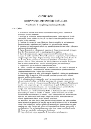 CAPÍTULO XI

             SOBREVIVÊNCIA EM CONDICÕES INVULGARES

                Procedimentos de emergência para aterragens forçadas

EM TERRA:

     1) Mantenha-se afastado do avião até que os motores arrefeçam e o combustível
     derramado se tenha evaporado.
     2) Verifique os ferimentos. Aplique os primeiros socorros. Ponha as pessoas feridas
     confortáveis. Tenha cuidado na remoção dos feridos do avião - particularmente as
     pessoas feridas nas costas.
     3) Proteja-se da chuva e do vento. Monte um abrigo temporário. Se precisar de uma
     fogueira, acenda-a imediatamente. Em clima frio, prepare bebidas quentes.
     4) Mantenha em funcionamento a horário o seu rádio de emergência e tenha à mão outro
     equipamento de sinalização.
     5) Agora, descontraia-se e descanse até recuperar do choque provocado pela aterragem
     do avião. Deixe para mais tarde os grandes preparativos e planos.
     6) Depois de ter descansado, organize o acampamento. Nomeie indivíduos para a
     execução de tarefas especificas. Reuna toda a comida e equipamento, responsabilizando
     uma pessoa por estes artigos. Prepare um abrigo para se proteger da chuva, do calor do
     sol, da neve, do frio, do vento ou dos insectos. Reuna todo o combustível que for
     possível. Tente ter à mão, pelo menos, um dia de combustível de reserva. Procure uma
     fonte de abastecimento de água. Procure animais e plantas para a alimentação.
     7) Prepare sinais que lhe permitam ser reconhecido do ar.
     8) Comece a escrever um livro de registo. Inclua nele a data e as causas da aterragem, a
     localização provável, a lista do pessoal, a relação dos alimentos, água e equipamento,
     condições meteorológicas e outros dados pertinentes.
     9) Determine a sua posição pelos melhores meios disponíveis e inclua esta posição na sua
     mensagem rádio. Se a posição foi determinada com base em observações celestes,
     transmita também as observações.
     10) Se saltou do avião em pára-quedas, tente ir ao encontro do avião acidentado. Os
     salvadores podem localizar o avião do ar mesmo que não consigam ver um homem.
     11) Mantenha-se junto do avião, a menos que lhe tenham dito o contrário. Não abandone
     o avião, a não ser que saiba que está a uma distância de ajuda fácil de calcorrear. Se se
     deslocar, deixe um apontamento com a rota planeada (excepto em território hostil).
     Cumpra o seu plano para que os salvadores o possam localizar.
     12) No Árctico, use o avião como abrigo. Cubra as aberturas com redes ou tecido de
     pára-quedas para manter os insectos no exterior. Cozinhe no exterior para evitar o
     envenenamento pelo monóxido de carbono. Faça a sua fogueira a uma distância segura
     do avião. Não planeie viver no avião por um período extenso. Será demasiado frio.
     Procure improvisar um abrigo melhor, isolado, no exterior.
     13) No deserto, não use o interior do avião como abrigo durante o dia. Será demasiado
     quente. Conserve-se à sombra de uma das asas, se não tiver outro abrigo. Se permanecer
     com o avião, poderá fazer um bom telheiro-abrigo atando um pára-quedas aberto à asa
     para fazer um toldo. Deixe a orla inferior pelo menos a 60 cm do chão para permitir a
     circulação do ar. Use secções da tubagem do avião como estacas e cavilhas de tenda.
     14) Conserve a energia dos equipamentos electrónicos.
     15) Varra o horizonte com o seu espelho de sinais a intervalos frequentes.



                                           214
 