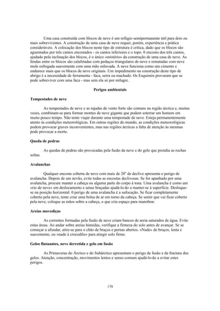 Uma casa construída com blocos de neve é um refúgio semipermanente útil para dois ou
mais sobreviventes. A construção de uma casa de neve requer, porém, experiência e prática
consideráveis. A colocação dos blocos neste tipo de estrutura é crítica, dado que os blocos são
aguentados por três cantos encostados - os cantos inferiores e o topo. 0 encosto dos três cantos,
ajudado pela inclinação dos blocos, é o único «mistério» da construção de uma casa de neve. As
fendas entre os blocos são calafetadas com pedaços triangulares de neve e rematadas com neve
mole esfregada suavemente com uma mão enluvada. A neve funciona como um cimento e
endurece mais que os blocos de neve originais. Um impedimento na construção deste tipo de
abrigo è a necessidade de ferramenta - faca, serra ou machado. Os Esquimós provaram que se
pode sobreviver com uma faca - mas sem ela só por milagre.

                                       Perigos ambientais

Tempestades de neve

        As tempestades de neve e as rajadas de vento forte são comuns na região árctica e, muitas
vezes, combinam-se para formar montes de neve gigante que podem soterrar um homem em
muito pouco tempo. Não tente viajar durante uma tempestade de neve. Esteja permanentemente
atento às condições meteorológicas. Em outras regiões do mundo, as condições meteorológicas
podem provocar graves inconvenientes, mas nas regiões árcticas a falta de atenção às mesmas
pode provocar a morte.

Queda de pedras

          As quedas de pedras são provocadas pela fusão da neve e do gelo que prendia as rochas
soltas.

Avalanchas

        Qualquer encosta coberta de neve com mais de 20o de declive apresenta o perigo de
avalancha. Depois de um nevão, evite todas as encostas declivosas. Se for apanhado por uma
avalancha, procure manter a cabeça ou alguma parte do corpo à tona. Uma avalancha é como um
«rio de neve» em deslocamento e umas braçadas ajudá-lo-ão a manter-se à superfície. Desloque-
se na posição horizontal. 0 perigo de uma avalancha é a sufocação. Se ficar completamente
coberto pela neve, tente criar uma bolsa de ar em torno da cabeça. Se sentir que vai ficar coberto
pela neve, coloque as mãos sobre a cabeça, o que cria espaço para manobrar.

Areias movediças

         As correntes formadas pela fusão de neve criam bancos de areia saturados de água. Evite
estas áreas. Ao andar sobre areias húmidas, verifique a firmeza do solo antes de avançar. Se se
começar a afundar, atire-se para o chão de braços e pernas abertos. «Nade» de bruços, lenta e
suavemente, ou «nade à crocodilo» para atingir solo firme.

Gelos flutuantes, neve derretida e gelo em fusão

         As Primaveras do Árctico e do Subárctico apresentam o perigo da fusão e da fractura dos
gelos. Atenção, concentração, movimentos lentos e senso comum ajudá-lo-ão a evitar estes
perigos.




                                                170
 