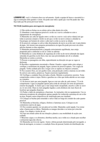 LEMBRE-SE: você é o homem-chave no salvamento. Ajude a equipa de busca a encontrá-lo e
siga as instruções dela quando o virem. Ela pode usar toda a ajuda que você lhe puder dar. Não
faça nada que lhe possa provocar lesões.

NO MAR (também para aterragem de emergência)

        1) Não encha as bolsas ou os coletes salva-vidas dentro do avião.
        2) Abandone o mais depressa possível o avião ou o navio a afundar-se com o
        equipamento de emergência.
        3) Mantenha um cabo de ligação entre o avião ou o navio e o(s) salva-vidas(s) até que
        todas as pessoas estejam a bordo ou até que o avião ou navio comece a afundar-se.
        Encarregue um homem de cortar o cabo mal o avião ou navio se afunde.
        4) Se possível, carregue os salva-vidas directamente do navio ou avião sem ir para dentro
        da água. Até mesmo uma pequena permanência em água fria pode provocar um efeito
        adverso durante os dias seguintes.
        5) Mantenha permanentemente a jangada correctamente equilibrada, mas esteja
        preparado para a endireitar se ela se voltar ou adornar.
        6) Mantenha-se a uma distância de segurança do avião ou do navio (afastado das águas
        saturadas de gasolina ou de óleo), mas nas suas proximidades até ele se afundar.
        Mantenha-se contra a corrente.
        7) Procure os passageiros em falta, especialmente na direcção em que as vagas se
        deslocam.
        8) Recolha o equipamento encontrado a flutuar. Guarde e segure todos estes artigos e
        verifique o enchimento da jangada, fugas e pontos de possível ruptura. Tire a água da
        jangada. Tenha cuidado para não a rasgar com os sapatos ou objectos cortantes.
        9) Nos oceanos frios, ice um quebra-vento, uma protecção contra a maresia ou um toldo.
        Se estiver com outros, juntem-se. Façam exercícios regularmente.
        10) Verifique a condição física de todos a bordo. Ministre os primeiros socorros. Tome
        comprimidos contra o enjoo. Retire a gasolina ou o óleo que tenha aderido ao seu corpo
        ou vestuário.
        11) Se houver mais que uma jangada, ligue-as com um cabo de, pelo menos, 7,5 m de
        comprimento. Ligue as jangadas apenas pela corda de salvação em torno do perímetro
        exterior da jangada. A menos que o mar esteja muito encapelado, encurte o cabo se ouvir
        ou vir um avião. Duas ou mais jangadas ligadas a curta distância são mais fáceis de
        localizar que jangadas dispersas.
        12) Ponha o rádio de emergência a funcionar. As instruções vêm no equipamento. Use os
        emissores-receptores de emergência apenas quando for conhecida a presença de um avião
        na área. Prepare outros dispositivos de sinalização para uso imediato.
        13) Coloque as buchas para remendar o salva-vidas ao longo do costado tão cedo quanto
        possível.
        14) Mantenha as bússolas, relógios, fósforos e lanternas secos. Coloque-os em
        contentores à prova de água.
        15) Nos oceanos quentes, ice um pára-sol ou toldo. Mantenha a pele tapada. Use creme
        solar e batons para os lábios. Mantenha as mangas descidas e as meias por cima das
        calças. Use chapéu e óculos de sol.
        16) Faça um estudo calmo da sua situação e planeie a sua modalidade de acção com
        cuidado.
        17)Racione a água e os alimentos; distribua tarefas; use o toldo ou o oleado para recolher
        e armazenar água das chuvas.
        18) Mantenha um livro de registo. Anote a última posição determinada pelo navegador, a
        hora da aterragem, os nomes e a condição física do pessoal, horário de distribuição das


                                               215
 
