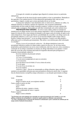 A lavagem do vestuário em qualquer água disponível costuma remover as partículas
radioactivas.
         A lavagem do pó das áreas de pele exposta ajudará a evitar as queimaduras. Mantenha-se
tão aquecido e seco quanto possível. Se lhe aparecerem queimaduras beta, trate-as como
queimaduras vulgares, excepto que as áreas queimadas devem ser lavadas.
         A doença das radiações é mais dominante entre os muito novos, enfermos ou velhos. As
radiações destroem ou alteram a química do organismo, mas as pessoas mediamente
contaminadas em bom estado de saúde costumam recuperar. Lembre-se de que a doença das
radiações não é contagiosa. Pode ajudar um indivíduo contaminado sem correr nenhum risco.
         PROTECÇÃO NAS CIDADES. - Se estiver numa cidade, poderá ser alertado da
iminência de um ataque nuclear ou de outra ameaça importante à vida ou à propriedade através de
toques de sirena de três a cinco minutos de duração ou de toques curtos de corneta, de apito ou de
outros dispositivos. Estes toques dar-lhe-ão a possibilidade de se recolher a um abrigo à prova da
precipitação radiactiva, se for civil e estiver no seu local de trabalho (saiba sempre onde se
localiza o abrigo mais próximo) 3, ou no seu abrigo doméstico. Conserve um rádio portátil a
pilhas para ouvir as instruções governamentais. Não utilize o seu telefone para obter informação
ou conselho 4.
         Abrigos à prova de precipitação radiactiva. - Os abrigos domésticos à prova de
precipitação radioactiva podem ser improvisados a partir de uma cave. Se, tal como muitos
proprietários, particularmente nas novas zonas residenciais, não tiver uma cave, deve considerar a
construção de um abrigo comunitário ou mesmo um abrigo individual no seu quintal. A maior
parte das caves das casas existentes precisarão de resguardo adicional para protegerem os
ocupantes da precipitação radiactiva.
         Os níveis mínimos de protecção incluem:
         10 cm de betão;
         12,5 cm a 15 cm de tijolos;
         15 cm de areia (compactada em sacos ou caixotes);
         17,5 cm de terra;
         20 cm de blocos ocos de betão (15 cm se cheios de areia);
         25 cm de água;
         35 cm de livros ou revistas; ou
         45 cm de madeira.
         Alimentos e água. - Devem ser armazenados no abrigo alimentos, água e produtos
sanitários em quantidade suficiente para uma permanência mínima de catorze dias. A seguinte
lista de abastecimentos exemplifica artigos alimentares e a sua duração aproximada no abrigo:

         Alimentos                                                                      Meses
Leite:
        Evaporado                                                                          6
        Magro ou inteiro em pó, em recipiente metálico                                     6
Carne, criação ou peixe em lata:
        Carne, criação                                                                     18
        Peixe                                                                              12
        Misturas de carnes, vegetais e cereais                                             18
        Sopas condensadas de carne e vegetais                                              8
Frutas e vegetais:
        Bagas e sumos enlatados                                                            6
3
  Em Portugal, não existe legislação que contemple este aspecto da protecção civil. Contudo, as caves dos
edifícios, as galerias do metropolitano e o sistema de esgotos podem ser utilizados como protecção.
4
  Se o fizer, contribuirá para a saturarão dos sistemas de comunicações e para o aumento da confusão que um
ataque nuclear fatalmente desencadeará.



                                                     218
 