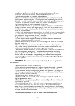 procedimento igualizará a pressão da água sobre as paredes exteriores da cave e
       pavimentos, evitando assim danos na estrutura das fundações e da casa.
       3) Armazene água potável em vasilhame limpo e fechado.
       4) Se a inundação for provável e o tempo o permitir, desloque os artigos essenciais do
       mobiliário para os pisos superiores. Desligue qualquer electrodoméstico que possa ser
       deslocado – mas não toque nele se estiver molhado ou dentro de água. Tranque as portas
       e as janelas. Se deixar um automóvel, ponha-o na garagem ou no parque de
       estacionamento, feche-lhe as janelas e tranque-lhe as portas.
       5) Quando conduzir através das águas de uma inundação, empregue a velocidade mais
       baixa da caixa e siga muito devagar, para evitar que a água salte para o motor e o faça
       parar. Lembre-se de que os travões podem não funcionar bem depois de as rodas terem
       estado em águas profundas.
       6) Se tiver sido apanhado com as águas a subirem em volta da sua casa, vá para o telhado.
       Se o telhado estiver na iminência de abater, procure qualquer objecto grande que flutue
       com estabilidade com o qual possa cavalgar a inundação.
       7) Ajude outros a partilhar o seu abrigo, se ele os apoiar.
       8) Não se apresse a entrar num edifício depois de as águas baixarem. As fundações
       podem ter enfraquecido e o edifício pode cair.
       9) Se estiver empenhado em operações de salvamento depois da inundação, use sempre
       um colete de salvação.
       10) Evite o contacto directo com uma vítima desesperada, o que poderá prejudicar a sua
       vida e a dela. Atire-lhe sempre uma bóia atada a uma corda ou estenda-lhe um remo,
       conforme as circunstâncias, antes de se lançar à água atrás da vítima
       11) No Inverno, estenda uma vara ou um pedaço de tecido a quem tiver caído através do
       gelo, mas mantenha-se deitado sobre o gelo para manter uma pressão baixa sobre
       qualquer superfície reduzida. Se outras pessoas quiserem ajudar, forme uma corda
       humana através do gelo (deitados sobre a barriga) para alcançarem a vítima, com as
       pessoas na margem puxando (arrastando) a corda humana para lugar seguro logo que a
       vitima for agarrada.

       TORNADOS. - Na eventualidade de um possível tornado, devem ser seguidos estes
procedimentos:

       1) Escute os conselhos da rádio ou da televisão.
       2) Observe o céu, especialmente para sul e sudoeste. Quando um tornado é anunciado
       durante a aproximação de um ciclone, mantenha-se a observar o céu para leste 6.
       3) Se vir quaisquer nuvens espiraladas e em forma de funil, transmita a sua observação
       pelo telefone para a esquadra da polícia local ou para a estacão meteorológica. Não use o
       telefone para pedir informação adicional.
       4) Procure abrigo dentro de casa, se possível.
       5) Se for apanhado num descampado, afaste-se do trajecto do tornado segundo uma
       direcção perpendicular àquele.
       6) Se não houver tempo para escapar, deite-se no chão na depressão mais próxima, tal
       como uma vala ou ravina.
       7) Nos edifícios dos escritórios, o sitio mais seguro é a cave ou uma saleta inferior no
       piso mais baixo. Os andares mais altos não são seguros. Se não houver tempo para
       descer, a retrete, ou um compartimento pequeno com paredes resistentes, ou uma saleta
       interior, darão alguma protecção contra os destroços que andem pelo ar. Outra solução é
       abrigar-se debaixo do mobiliário pesado.
       6
           Este procedimento tem aplicação nas zonas dos Estados Unidos afectadas por ciclones.



                                                     221
 