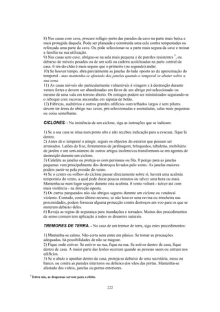 8) Nas casas com cave, procure refúgio perto das paredes da cave na parte mais baixa e
           mais protegida daquela. Pode ser planeada e construída uma cela contra tempestades ou
           reforçada uma parte da cave. Ou pode seleccionar-se a parte mais segura da cave e treinar
           a família na sua utilização.
           9) Nas casas sem cave, abrigue-se na sala mais pequena e de paredes resistentes 7, ou
           debaixo de móveis pesados ou de um sofá ou cadeira acolchoadas na parte central da
           casa. 0 rés-do-chão é mais seguro que o primeiro (ou segundo) andar.
           10) Se houver tempo, abra parcialmente as janelas do lado oposto ao da aproximação do
           temporal - mas mantenha-se afastado das janelas quando o temporal se abater sobre a
           sua zona.
           11) As casas móveis são particularmente vulneráveis à viragem e à destruição durante
           ventos fortes e devem ser abandonadas em favor de um abrigo pré-seleccionado ou
           mesmo de uma vala em terreno aberto. Os estragos podem ser minimizados segurando-se
           o reboque com escovas ancoradas em sapatas de betão.
           12) Fábricas, auditórios e outros grandes edifícios com telhados largos e sem pilares
           devem ter áreas de abrigo nas caves, pré-seleccionadas e assinaladas, salas mais pequenas
           ou coisa semelhante.

           CICLONES. - Na iminência de um ciclone, siga as instruções que se indicam:

           1) Se a sua casa se situa num ponto alto e não recebeu indicação para a evacuar, fique lá
           dentro.
           2) Antes de o temporal o atingir, segure os objectos do exterior que possam ser
           arrastados. Latões do lixo, ferramentas de jardinagem, brinquedos, tabuletas, mobiliário
           de jardim e um sem-número de outros artigos inofensivos transformam-se em agentes de
           destruição durante um ciclone.
           3) Calafete as janelas ou proteja-as com persianas ou fita. 0 perigo para as janelas
           pequenas vem principalmente dos destroços levados pelo vento. As janelas maiores
           podem partir-se pela pressão do vento.
           4) Se o centro ou «olho» do ciclone passar directamente sobre si, haverá uma acalmia
           temporária do vento, a qual pode durar poucos minutos ou talvez uma hora ou mais.
           Mantenha-se num lugar seguro durante esta acalmia. 0 vento voltará - talvez até com
           mais violência - na direcção oposta.
           5) Os carros parqueados não são abrigos seguros durante um ciclone ou vendaval
           violento. Contudo, como último recurso, se não houver uma ravina ou trincheira nas
           proximidades, podem fornecer alguma protecção contra destroços em voo para os que se
           meterem debaixo deles.
           6) Reveja as regras de segurança para inundações e tornados. Muitos dos procedimentos
           de senso comum tem aplicação a todos os desastres naturais.

           TREMORES DE TERRA. - No caso de um tremor de terra, siga estes procedimentos:

           1) Mantenha-se calmo. Não corra nem entre em pânico. Se tomar as precauções
           adequadas, há possibilidades de não se magoar.
           2) Fique onde estiver. Se estiver na rua, fique na rua. Se estiver dentro de casa, fique
           dentro de casa. A maior parte das lesões ocorrem quando as pessoas saem ou entram nos
           edifícios.
           3) Se o abalo o apanhar dentro de casa, proteja-se debaixo de uma secretária, mesa ou
           banco, ou contra as paredes interiores ou debaixo dos vãos das portas. Mantenha-se
           afastado dos vidros, janelas ou portas exteriores.
7
    Entre nós, as despensas servem para o efeito.


                                                    222
 