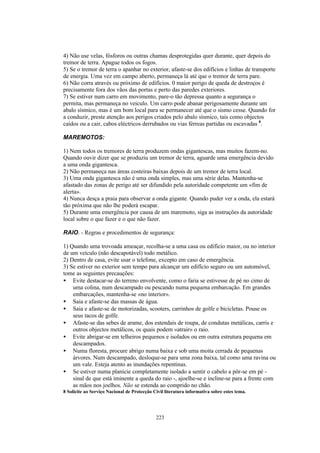 4) Não use velas, fósforos ou outras chamas desprotegidas quer durante, quer depois do
tremor de terra. Apague todos os fogos.
5) Se o tremor de terra o apanhar no exterior, afaste-se dos edifícios e linhas de transporte
de energia. Uma vez em campo aberto, permaneça lá até que o tremor de terra pare.
6) Não corra através ou próximo de edifícios. 0 maior perigo de queda de destroços é
precisamente fora dos vãos das portas e perto das paredes exteriores.
7) Se estiver num carro em movimento, pare-o tão depressa quanto a segurança o
permita, mas permaneça no veiculo. Um carro pode abanar perigosamente durante um
abalo sísmico, mas é um bom local para se permanecer até que o sismo cesse. Quando for
a conduzir, preste atenção aos perigos criados pelo abalo sísmico, tais como objectos
caídos ou a cair, cabos eléctricos derrubados ou vias férreas partidas ou escavadas 8.

MAREMOTOS:

1) Nem todos os tremores de terra produzem ondas gigantescas, mas muitos fazem-no.
Quando ouvir dizer que se produziu um tremor de terra, aguarde uma emergência devido
a uma onda gigantesca.
2) Não permaneça nas áreas costeiras baixas depois de um tremor de terra local.
3) Uma onda gigantesca não é uma onda simples, mas uma série delas. Mantenha-se
afastado das zonas de perigo até ser difundido pela autoridade competente um «fim de
alerta».
4) Nunca desça a praia para observar a onda gigante. Quando puder ver a onda, ela estará
tão próxima que não lhe poderá escapar.
5) Durante uma emergência por causa de um maremoto, siga as instruções da autoridade
local sobre o que fazer e o que não fazer.

RAIO. - Regras e procedimentos de segurança:

1) Quando uma trovoada ameaçar, recolha-se a uma casa ou edifício maior, ou no interior
de um veículo (não descapotável) todo metálico.
2) Dentro de casa, evite usar o telefone, excepto em caso de emergência.
3) Se estiver no exterior sem tempo para alcançar um edifício seguro ou um automóvel,
tome as seguintes precauções:
• Evite destacar-se do terreno envolvente, como o faria se estivesse de pé no cimo de
    uma colina, num descampado ou pescando numa pequena embarcação. Em grandes
    embarcações, mantenha-se «no interior».
• Saia e afaste-se das massas de água.
• Saia e afaste-se de motorizadas, scooters, carrinhos de golfe e bicicletas. Pouse os
    seus tacos de golfe.
• Afaste-se das sebes de arame, dos estendais de roupa, de condutas metálicas, carris e
    outros objectos metálicos, os quais podem «atrair» o raio.
• Evite abrigar-se em telheiros pequenos e isolados ou em outra estrutura pequena em
    descampados.
• Numa floresta, procure abrigo numa baixa e sob uma moita cerrada de pequenas
    árvores. Num descampado, desloque-se para uma zona baixa, tal como uma ravina ou
    um vale. Esteja atento as inundações repentinas.
• Se estiver numa planície completamente isolado a sentir o cabelo a pôr-se em pé -
    sinal de que está iminente a queda do raio -, ajoelhe-se e incline-se para a frente com
    as mãos nos joelhos. Não se estenda ao comprido no chão.
8 Solicite ao Serviço Nacional de Protecção Civil literatura informativa sobre estes tema.




                                             223
 