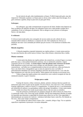 Se cair através do gelo, abra imediatamente os braços. É difícil trepar pelo gelo, mas não
impossível. Utilizando as pernas e os braços para se elevar, tente «saltar» para fora da água. Se o
gelo continuar a quebrar, dirija-se para terra ou para gelo firme.

Icebergues

        Os icebergues, que estão constantemente em processo de fusão, fundem mais depressa na
base ou debaixo da superfície da água. Os icebergues ficam com o topo pesado e podem dar a
cambalhota. Evite os icebergues em pináculo. Para se abrigar no mar, procure os icebergues
baixos e de topo plano.

0 «whiteout»

0 whiteout é provocado pelos céus carregados de nuvens contra um solo coberto de neve,
tornando difícil estimar as distâncias e a natureza do solo. Sob condições de whiteout, as
distâncias são mais vezes estimadas por defeito que por excesso. Evite deslocar-se durante estes
períodos.

Bússola magnética

        A bússola magnética responde lentamente nas regiões polares e é muito menos precisa.
Se usar uma bússola, não confie numa só leitura. Faça várias leituras e determine-lhes a média.

Plantas venenosas

         A maior parte das plantas nas regiões polares são comestíveis, a cicuta-d’água é, na maior
parte dos casos, a única planta fortemente venenosa, mas os rainúnculos amarelos e alguns
cogumelos devem ser evitados. A cicuta-d’água é uma das plantas mais venenosas do mundo.
Pode identificar-se pelo local onde cresce (sempre em solo húmido) e pelas seguintes
características - um bolbo oco e compartimentado na base de um caule oco, raízes em forma de
fuso e um cheiro forte e desagradável, que se nota em especial na raiz e no bolbo. É
particularmente abundante nos terrenos alagadiços próximos das praias do Su1 e em volta dos
lagos pantanosos nos vales dos rios do interior. Nunca aparece nas encostas ou em terreno seco.
         Todas as bagas das regiões polares são comestíveis, com a notável excepção do fruto do
rainúnculo-amarelo, o qual é venenoso.

                                      Perigos para a saúde

         0 perigo de insectos, cobras venenosas, plantas, animais e doenças decresce quando nos
deslocamos para norte ou para sul do equador. Os riscos físicos, tais como neve e frio, aumentam.
0 perigo capital para a saúde no Árctico é o congelamento. A cegueira da neve, o envenenamento
por monóxido de carbono e as queimaduras solares são perigos secundários. A chave para manter
uma boa saúde em climas frios reside na prevenção eficaz e não em curas ou remédios.
         Uma das primeiras considerações em qualquer situação de sobrevivência em climas frios
é a protecção contra o frio. Esta exige acção imediata. Não há uma temperatura absoluta ou tempo
de exposição que determine a capacidade do homem para sobreviver ao frio. Esta capacidade é
determinada por um numero de variáveis - tolerância individual, factor vento-frio, frio húmido ou
frio seco - bem como tempo e temperaturas.
         Há três defesas de sobrevivência contra o frio - vestuário, abrigo e fogo. Ver os capítulos
específicos respeitantes à protecção e às acções adequadas


                                                171
 