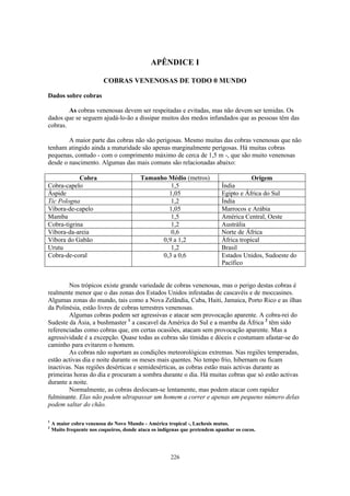 APÊNDICE I

                          COBRAS VENENOSAS DE TODO 0 MUNDO

Dados sobre cobras

        As cobras venenosas devem ser respeitadas e evitadas, mas não devem ser temidas. Os
dados que se seguem ajudá-lo-ão a dissipar muitos dos medos infundados que as pessoas têm das
cobras.

        A maior parte das cobras não são perigosas. Mesmo muitas das cobras venenosas que não
tenham atingido ainda a maturidade são apenas marginalmente perigosas. Há muitas cobras
pequenas, contudo - com o comprimento máximo de cerca de 1,5 m -, que são muito venenosas
desde o nascimento. Algumas das mais comuns são relacionadas abaixo:

            Cobra                         Tamanho Médio (metros)                        Origem
Cobra-capelo                                       1,5                      Índia
Áspide                                            1,05                      Egipto e África do Sul
Tic Pologna                                        1,2                      Índia
Víbora-de-capelo                                  1,05                      Marrocos e Arábia
Mamba                                              1,5                      América Central, Oeste
Cobra-tigrina                                      1,2                      Austrália
Víbora-da-areia                                    0,6                      Norte de África
Víbora do Gabão                                 0,9 a 1,2                   África tropical
Urutu                                              1,2                      Brasil
Cobra-de-coral                                  0,3 a 0,6                   Estados Unidos, Sudoeste do
                                                                            Pacífico


        Nos trópicos existe grande variedade de cobras venenosas, mas o perigo destas cobras é
realmente menor que o das zonas dos Estados Unidos infestadas de cascavéis e de moccasines.
Algumas zonas do mundo, tais como a Nova Zelândia, Cuba, Haiti, Jamaica, Porto Rico e as ilhas
da Polinésia, estão livres de cobras terrestres venenosas.
        Algumas cobras podem ser agressivas e atacar sem provocação aparente. A cobra-rei do
Sudeste da Ásia, a bushmaster 1 a cascavel da América do Sul e a mamba da África 2 têm sido
referenciadas como cobras que, em certas ocasiões, atacam sem provocação aparente. Mas a
agressividade é a excepção. Quase todas as cobras são tímidas e dóceis e costumam afastar-se do
caminho para evitarem o homem.
        As cobras não suportam as condições meteorológicas extremas. Nas regiões temperadas,
estão activas dia e noite durante os meses mais quentes. No tempo frio, hibernam ou ficam
inactivas. Nas regiões desérticas e semidesérticas, as cobras estão mais activas durante as
primeiras horas do dia e procuram a sombra durante o dia. Há muitas cobras que só estão activas
durante a noite.
        Normalmente, as cobras deslocam-se lentamente, mas podem atacar com rapidez
fulminante. Elas não podem ultrapassar um homem a correr e apenas um pequeno número delas
podem saltar do chão.

1
    A maior cobra venenosa do Novo Mundo - América tropical -, Lachesis mutus.
2
    Muito frequente nos coqueiros, donde ataca os indígenas que pretendem apanhar os cocos.




                                                      226
 