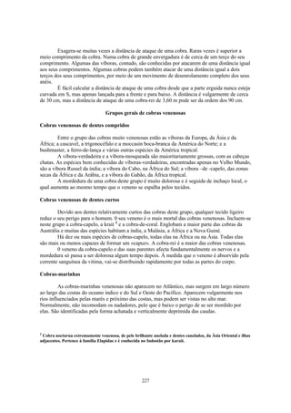 Exagera-se muitas vezes a distância de ataque de uma cobra. Raras vezes é superior a
meio comprimento da cobra. Numa cobra de grande envergadura é de cerca de um terço do seu
comprimento. Algumas das víboras, contudo, são conhecidas por atacarem de uma distância igual
aos seus comprimentos. Algumas cobras podem também atacar de uma distância igual a dois
terços dos seus comprimentos, por meio de um movimento de desenrolamento completo dos seus
anéis.
        É fácil calcular a distância de ataque de uma cobra desde que a parte erguida nunca esteja
curvada em S, mas apenas lançada para a frente e para baixo. A distância é vulgarmente de cerca
de 30 cm, mas a distância de ataque de uma cobra-rei de 3,60 m pode ser da ordem dos 90 cm.

                                 Grupos gerais de cobras venenosas

Cobras venenosas de dentes compridos

        Entre o grupo das cobras muito venenosas estão as víboras da Europa, da Ásia e da
África; a cascavel, a trigonocéfalo e a moccasin boca-branca da América do Norte; e a
bushmaster, a ferro-de-lança e várias outras espécies da América tropical.
        A víbora-verdadeira e a víbora-mosqueada são maioritariamente grossas, com as cabeças
chatas. As espécies bem conhecidas de víboras-verdadeiras, encontradas apenas no Velho Mundo,
são a víbora Russel da índia; a víbora do Cabo, na África do Sul; a víbora –de -capelo, das zonas
secas da África e da Arábia, e a víbora do Gabão, da África tropical.
        A mordedura de uma cobra deste grupo é muito dolorosa e é seguida de inchaço local, o
qual aumenta ao mesmo tempo que o veneno se espalha pelos tecidos.

Cobras venenosas de dentes curtos

        Devido aos dentes relativamente curtos das cobras deste grupo, qualquer tecido ligeiro
reduz o seu perigo para o homem. 0 seu veneno é o mais mortal das cobras venenosas. Incluem-se
neste grupo a cobra-capelo, a krait 3 e a cobra-de-coral. Englobam a maior parte das cobras da
Austrália e muitas das espécies habitam a índia, a Malásia, a África e a Nova Guiné.
        Há dez ou mais espécies de cobras-capelo, todas elas na África ou na Ásia. Todas elas
são mais ou menos capazes de formar um «capuz». A cobra-rei é a maior das cobras venenosas.
        0 veneno da cobra-capelo e das suas parentes afecta fundamentalmente os nervos e a
mordedura só passa a ser dolorosa algum tempo depois. À medida que o veneno é absorvido pela
corrente sanguínea da vitima, vai-se distribuindo rapidamente por todas as partes do corpo.

Cobras-marinhas

         As cobras-marinhas venenosas não aparecem no Atlântico, mas surgem em largo número
ao largo das costas do oceano indico e do Sul e Oeste do Pacífico. Aparecem vulgarmente nos
rios influenciados pelas marés e próximo das costas, mas podem ser vistas no alto mar.
Normalmente, não incomodam os nadadores, pelo que é baixo o perigo de se ser mordido por
elas. São identificadas pela forma achatada e verticalmente deprimida das caudas.



3
 Cobra nocturna extremamente venenosa, de pele brilhante anelada e dentes canelados, da Ásia Oriental e ilhas
adjacentes. Pertence à familia Elapidae e è conhecida no Indostão por karait.




                                                    227
 