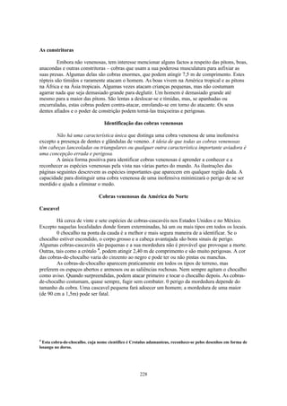 As constritoras

         Embora não venenosas, tem interesse mencionar alguns factos a respeito das pítons, boas,
anacondas e outras constritoras – cobras que usam a sua poderosa musculatura para asfixiar as
suas presas. Algumas delas são cobras enormes, que podem atingir 7,5 m de comprimento. Estes
répteis são tímidos e raramente atacam o homem. As boas vivem na América tropical e as pítons
na África e na Ásia tropicais. Algumas vezes atacam crianças pequenas, mas não costumam
agarrar nada que seja demasiado grande para deglutir. Um homem é demasiado grande até
mesmo para a maior das pítons. São lentas a deslocar-se e tímidas, mas, se apanhadas ou
encurraladas, estas cobras podem contra-atacar, enrolando-se em torno do atacante. Os seus
dentes afiados e o poder de constrição podem torná-las traiçoeiras e perigosas.

                                  Identificação das cobras venenosas

        Não há uma característica única que distinga uma cobra venenosa de uma inofensiva
excepto a presença de dentes e glândulas de veneno. A ideia de que todas as cobras venenosas
têm cabeças lanceoladas ou triangulares ou qualquer outra característica importante aviadora é
uma concepção errada e perigosa.
        A única forma positiva para identificar cobras venenosas é aprender a conhecer e a
reconhecer as espécies venenosas pela vista nas várias partes do mundo. As ilustrações das
páginas seguintes descrevem as espécies importantes que aparecem em qualquer região dada. A
capacidade para distinguir uma cobra venenosa de uma inofensiva minimizará o perigo de se ser
mordido e ajuda a eliminar o medo.

                               Cobras venenosas da América do Norte

Cascavel

        Há cerca de vinte e sete espécies de cobras-cascavéis nos Estados Unidos e no México.
Excepto naquelas localidades donde foram exterminadas, há um ou mais tipos em todos os locais.
        0 chocalho na ponta da cauda é a melhor e mais segura maneira de a identificar. Se o
chocalho estiver escondido, o corpo grosso e a cabeça avantajada são bons sinais de perigo.
Algumas cobras-cascavéis são pequenas e a sua mordedura não é provável que provoque a morte.
Outras, tais como a crótalo 4, podem atingir 2,40 m de comprimento e são muito perigosas. A cor
das cobras-de-chocalho varia do cinzento ao negro e pode ter ou não pintas ou manchas.
        As cobras-de-chocalho aparecem praticamente em todos os tipos de terreno, mas
preferem os espaços abertos e arenosos ou as saliências rochosas. Nem sempre agitam o chocalho
como aviso. Quando surpreendidas, podem atacar primeiro e tocar o chocalho depois. As cobras-
de-chocalho costumam, quase sempre, fugir sem combater. 0 perigo da mordedura depende do
tamanho da cobra. Uma cascavel pequena fará adoecer um homem; a mordedura de uma maior
(de 90 cm a 1,5m) pode ser fatal.




4
  Esta cobra-de-chocalho. cuja nome científico é Crotalus adamanteus, reconhece-se pelos desenhos em forma de
losango no dorso.




                                                    228
 