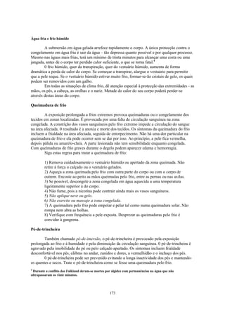 Água fria e frio húmido

        A submersão em água gelada arrefece rapidamente o corpo. A única protecção contra o
congelamento em água fria é sair da água – tão depressa quanto possível e por qualquer processo.
Mesmo nas águas mais frias, terá um mínimo de trinta minutos para alcançar uma costa ou uma
jangada, antes de o corpo ter perdido calor suficiente, o que se torna fatal.4
        0 frio húmido, quer da transpiração, quer do vestuário húmido, aumenta de forma
dramática a perda de calor do corpo. Se começar a transpirar, alargue o vestuário para permitir
que a pele seque. Se o vestuário húmido estiver muito frio, formar-se-ão cristais de gelo, os quais
podem ser removidos com um galho.
        Em todas as situações de clima frio, dê atenção especial à protecção das extremidades - as
mãos, os pés, a cabeça, as orelhas e o nariz. Metade do calor do seu corpo poderá perder-se
através destas áreas do corpo.

Queimadura de frio

        A exposição prolongada a frios extremos provoca queimaduras ou o congelamento dos
tecidos em zonas localizadas. É provocada por uma falta de circulação sanguínea na zona
congelada. A constrição dos vasos sanguíneos pelo frio extremo impede a circulação do sangue
na área afectada. 0 resultado é a anoxia e morte dos tecidos. Os sintomas da queimadura do frio
incluem a frialdade na área afectada, seguida de entorpecimento. Não há uma dor particular na
queimadura de frio e ela pode ocorrer sem se dar por isso. Ao princípio, a pele fica vermelha,
depois pálida ou amarelo-clara. A parte lesionada não tem sensibilidade enquanto congelada.
Com queimaduras de frio graves durante o degelo podem aparecer edema e hemorragia.
        Siga estas regras para tratar a queimadura de frio:

        1) Remova cuidadosamente o vestuário húmido ou apertado da zona queimada. Não
        retire à força o calçado ou o vestuário gelados.
        2) Aqueça a zona queimada pelo frio com outra parte do corpo ou com o corpo de
        outrem. Encoste ao peito as mãos queimadas pelo frio, entre as pernas ou nas axilas.
        3) Se possível, descongele a zona congelada em água aquecida a uma temperatura
        ligeiramente superior à do corpo.
        4) Não fume, pois a nicotina pode contrair ainda mais os vasos sanguíneos.
        5) Não aplique neve ou gelo.
        6) Não exercite ou massaje a zona congelada.
        7) A queimadura pelo frio pode empolar e pelar tal como numa queimadura solar. Não
        rompa nem abra as bolhas.
        8) Verifique com frequência a pele exposta. Desprezar as queimaduras pelo frio é
        convidar à gangrena.

Pé-de-trincheira

        Também chamado pé-de-imersão, o pé-de-trincheira é provocado pela exposição
prolongada ao frio e à humidade e pela diminuição da circulação sanguínea. 0 pé-de-trincheira é
agravado pela imobilidade do pé ou pelo calçado apertado. Os sintomas incluem frialdade
desconfortável nos pés, cãibras no andar, zunidos e dores, a vermelhidão e o inchaço dos pés.
        0 pé-de-trincheira pode ser prevenido evitando a longa inactividade dos pés e mantendo-
os quentes e secos. Trate o pé-de-trincheira como se fosse uma queimadura pelo frio.
4
 Durante o conflito das Falkland deram-se mortes por algidez com permanências na água que não
ultrapassaram os vinte minutos.




                                                   173
 