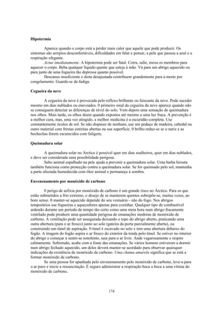 Hipotermia

        Aparece quando o corpo está a perder mais calor que aquele que pode produzir. Os
sintomas são arrepios desconfortáveis, dificuldades em falar e pensar, a pele que passou a azul e a
respiração ofegante.
        Actue imediatamente. A hipotermia pode ser fatal. Corra, salte, mexa os membros para
aquecer o corpo. Beba qualquer líquido quente que esteja à mão. Vá para um abrigo aquecido ou
para junto de uma fogueira tão depressa quanto possível.
        Descanso insuficiente e dieta desajustada contribuem grandemente para a morte por
congelamento. Guarde-se da fadiga.

Cegueira da neve

        A cegueira da neve é provocada pelo reflexo brilhante ou faiscante da neve. Pode suceder
mesmo em dias nublados ou enevoados. 0 primeiro sinal da cegueira da neve aparece quando não
se conseguem detectar as diferenças de nível do solo. Vem depois uma sensação de queimadura
nos olhos. Mais tarde, os olhos doem quando expostos até mesmo a uma luz fraca. A prevenção é
a melhor cura, mas, uma vez atingido, a melhor medicina é a escuridão completa. Use
constantemente óculos de sol. Se não dispuser de nenhuns, use um pedaço de madeira, cabedal ou
outro material com frestas estreitas abertas na sua superfície. 0 brilho reduz-se se o nariz e as
bochechas forem escurecidos com fuligem.

Queimadura solar

         A queimadura solar no Árctico é possível quer em dias soalheiros, quer em dias nublados,
e deve ser considerada uma possibilidade perigosa.
         Sebo animal espalhado na pele ajuda a prevenir a queimadura solar. Uma barba hirsuta
também funciona como protecção contra a queimadura solar. Se for queimado pelo sol, mantenha
a parte afectada humedecida com óleo animal e permaneça à sombra.

Envenenamento por monóxido de carbono

        0 perigo de asfixia por monóxido de carbono é um grande risco no Árctico. Para os que
estão submetidos a frio extremo, o desejo de se manterem quentes sobrepõe-se, muitas vezes, ao
bom senso. 0 manter-se aquecido depende do seu vestuário - não do fogo. Nos abrigos
temporários use fogueiras e aquecedores apenas para cozinhar. Qualquer tipo de combustível
ardendo durante um período de tempo tão certo como uma meia hora num abrigo fracamente
ventilado pode produzir uma quantidade perigosa de emanações inodoras de monóxido de
carbono. A ventilação pode ser assegurada deixando o topo do abrigo aberto, praticando uma
outra abertura (para o ar fresco) junto ao solo (gateira da porta parcialmente aberta), ou
construindo um túnel de aspiração. 0 túnel é escavado no solo e tem uma abertura debaixo do
fogão. A tiragem do fogão aspira o ar fresco do exterior da tenda pelo túnel. Se estiver no interior
do abrigo e começar a sentir-se sonolento, saia para o ar livre. Ande vagarosamente e respire
calmamente. Sobretudo, acabe com a fonte das emanações. Se vários homens estiverem a dormir
num abrigo fechado aquecido, um deles deverá manter-se acordado para observar quaisquer
indicações da existência de monóxido de carbono. Uma chama amarela significa que se está a
formar monóxido de carbono.
        Se uma pessoa for apanhada pelo envenenamento pelo monóxido de carbono, leve-a para
o ar puro e inicie a ressuscitação. É seguro administrar a respiração boca a boca a uma vítima do
monóxido de carbono.



                                                174
 