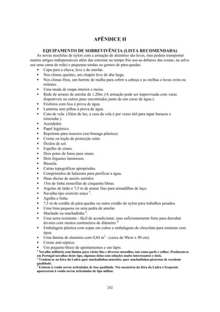 APÊNDICE II

        EQUIPAMENTO DE SOBREVIVÊNCIA (LISTA RECOMENDADA)
    As novas mochilas de nylon com a armação de alumínio são leves, mas podem transportar
muitos artigos indispensáveis além das esteiras( no tempo frio use-as debaixo das costas; na selva
use uma cama de rede) e pequenas tendas ou gomos de pára-quedas.
    • Capa para a chuva, leve e de enrolar.
    • Nos climas quentes, um chapéu leve de aba larga.
    • Nos climas frios, um barrete de malha para cobrir a cabeça e as orelhas e luvas extra ou
        mitenes.
    • Uma muda de roupa interior e meias.
    • Rede de arrasto de enrolar de 1,20m. (A armação pode ser improvisada com varas
        disponíveis ou outros paus encontrados junto de um curso de água.).
    • Fósforos com lixa à prova de água.
    • Lanterna sem pilhas à prova de água.
    • Coto de vela. (Além de luz, a cera da vela é por vezes útil para tapar buracos e
        remendar.).
    • Acendedor.
    • Papel higiénico.
    • Repelente para insectos (em bisnaga plástica).
    • Creme ou loção de protecção solar.
    • Óculos de sol.
    • Espelho de sinais.
    • Dois potes de fumo para sinais.
    • Dois foguetes luminosos.
    • Bússola.
    • Cartas topográficas apropriadas.
    • Comprimidos de halazone para purificar a água.
    • Duas dúzias de anzóis surtidos.
    • 15m de linha monofilar de cinquenta libras.
    • Argolas de latão e 7,5 m de arame fino para armadilhas de laço.
    • Navalha tipo exército suíço 1.
    • Agulha e linha.
    • 7,5 m de cordão de pára-quedas ou outro cordão de nylon para trabalhos pesados.
    • Uma lima pequena ou uma pedra de amolar.
    • Machado ou machadinha 2.
    • Uma serra resistente - fácil de acondicionar, mas suficientemente forte para derrubar
        árvores com muitos centímetros de diâmetro 3.
    • Embalagem plástica com sopas em cubos e embalagens de chocolate para misturar com
        água.
    • Uma lâmina de alumínio com 0,84 m2 : (cerca de 90cm x 90 cm).
    • Creme anti-séptico.
    • Um pequeno bloco de apontamentos e um lápis.
    1
      Navalha utilitária com lâmina para vários fins e diversos utensílios, tais como garfo e colher. Produzem-se
    em Portugal navalhas deste tipo, algumas delas com soluções muito interessantes e úteis.
    2
      Vendem-se na feira da Ladra quer machadinhas-martelos, quer machadinhas-picaretas de excelente
    qualidade.
    3
      Existem à venda serras articuladas de boa qualidade. Nos sucateiros da feira da Ladra é frequente
    aparecerem à venda serras articuladas de tipo militar.



                                                      242
 