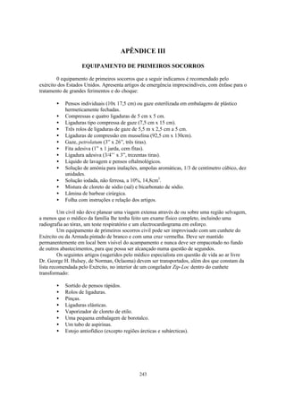 APÊNDICE III

                    EQUIPAMENTO DE PRIMEIROS SOCORROS

        0 equipamento de primeiros socorros que a seguir indicamos é recomendado pelo
exército dos Estados Unidos. Apresenta artigos de emergência imprescindíveis, com ênfase para o
tratamento de grandes ferimentos e do choque:

        •   Pensos individuais (10x 17,5 cm) ou gaze esterilizada em embalagens de plástico
            hermeticamente fechadas.
        •   Compressas e quatro ligaduras de 5 cm x 5 cm.
        •   Ligaduras tipo compressa de gaze (7,5 cm x 15 cm).
        •   Três rolos de ligaduras de gaze de 5,5 m x 2,5 cm a 5 cm.
        •   Ligaduras de compressão em musselina (92,5 cm x 130cm).
        •   Gaze, petrolatum (3” x 26”, três tiras).
        •   Fita adesiva (1” x 1 jarda, cem fitas).
        •   Ligadura adesiva (3/4’’ x 3”, trezentas tiras).
        •   Liquido de lavagem e pensos oftalmológicos.
        •   Solução de amónia para inalações, ampolas aromáticas, 1/3 de centímetro cúbico, dez
            unidades.
        •   Solução iodada, não ferrosa, a 10%, 14,8cm3.
        •   Mistura de cloreto de sódio (sal) e bicarbonato de sódio.
        •   Lâmina de barbear cirúrgica.
        •   Folha com instruções e relação dos artigos.

         Um civil não deve planear uma viagem extensa através de ou sobre uma região selvagem,
a menos que o médico da família lhe tenha feito um exame físico completo, incluindo uma
radiografia ao tórax, um teste respiratório e um electrocardiograma em esforço.
         Um equipamento de primeiros socorros civil pode ser improvisado com um cunhete do
Exército ou da Armada pintado de branco e com uma cruz vermelha. Deve ser mantido
permanentemente em local bem visível do acampamento e nunca deve ser empacotado no fundo
de outros abastecimentos, para que possa ser alcançado numa questão de segundos.
         Os seguintes artigos (sugeridos pelo médico especialista em questão de vida ao ar livre
Dr. George H. Hulsey, de Norman, Oclaoma) devem ser transportados, além dos que constam da
lista recomendada pelo Exército, no interior de um congelador Zip-Loc dentro do cunhete
transformado:

        •   Sortido de pensos rápidos.
        •   Rolos de ligaduras.
        •   Pinças.
        •   Ligaduras elásticas.
        •   Vaporizador de cloreto de etilo.
        •   Uma pequena embalagem de borotalco.
        •   Um tubo de aspirinas.
        •   Estojo antiofídico (excepto regiões árcticas e subárcticas).




                                                243
 