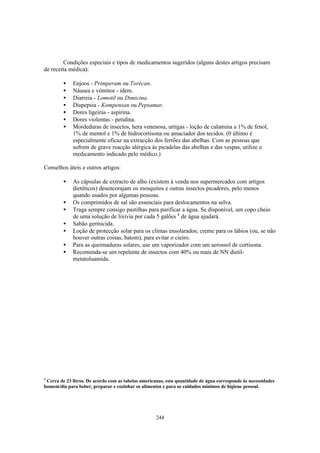 Condições especiais e tipos de medicamentos sugeridos (alguns destes artigos precisam
de receita médica):

         •   Enjoos - Primperam ou Torécan.
         •   Náusea e vómitos - idem.
         •   Diarreia - Lomotil ou Dimicina.
         •   Dispepsia - Kompensan ou Pepsamar.
         •   Dores ligeiras - aspirina.
         •   Dores violentas - petidina.
         •   Mordeduras de insectos, hera venenosa, urtigas - loção de calamina a 1% de fenol,
             1% de mentol e 1% de hidrocortisona ou amaciador dos tecidos. (0 último é
             especialmente eficaz na extracção dos ferrões das abelhas. Com as pessoas que
             sofrem de grave reacção alérgica às picadelas das abelhas e das vespas, utilize o
             medicamento indicado pelo médico.)

Conselhos úteis e outros artigos:

         •   As cápsulas de extracto de alho (existem à venda nos supermercados com artigos
             dietéticos) desencorajam os mosquitos e outras insectos picadores, pelo menos
             quando usados por algumas pessoas.
         •   Os comprimidos de sal são essenciais para deslocamentos na selva.
         •   Traga sempre consigo pastilhas para purificar a água. Se disponível, um copo cheio
             de uma solução de lixívia por cada 5 galões 1 de água ajudará.
         •   Sabão germicida.
         •   Loção de protecção solar para os climas ensolarados; creme para os lábios (ou, se não
             houver outras coisas, batom), para evitar o cieiro.
         •   Para as queimaduras solares, use um vaporizador com um aerossol de cortisona.
         •   Recomenda-se um repelente de insectos com 40% ou mais de NN dietil-
             metatoluamida.




1
 Cerca de 23 litros. De acordo com as tabelas americanas, esta quantidade de água corresponde às necessidades
homem/dia para beber, preparar e cozinhar os alimentos e para os cuidados mínimos de higiene pessoal.




                                                     244
 