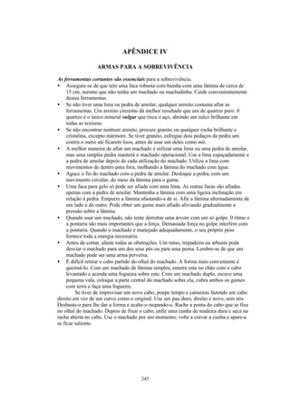 APÊNDICE IV

                  ARMAS PARA A SOBREVIVÊNCIA

As ferramentas cortantes são essenciais para a sobrevivência.
• Assegure-se de que tem uma faca robusta com bainha com uma lâmina de cerca de
     15 cm, mesmo que não tenha um machado ou machadinha. Cuide convenientemente
     destas ferramentas.
• Se não tiver uma lima ou pedra de amolar, qualquer arenito costuma afiar as
     ferramentas. Um arenito cinzento dá melhor resultado que um de quartzo puro. 0
     quartzo é o único mineral vulgar que risca o aço, abrindo um sulco brilhante em
     todas as texturas.
• Se não encontrar nenhum arenito, procure granito ou qualquer rocha brilhante e
     cristalina, excepto mármore. Se tiver granito, esfregue dois pedaços da pedra um
     contra o outro até ficarem lisos, antes de usar um deles como mó.
• A melhor maneira de afiar um machado é utilizar uma lima ou uma pedra de amolar,
     mas uma simples pedra manterá o machado operacional. Use a lima espaçadamente e
     a pedra de amolar depois de cada utilização do machado. Utilize a lima com
     movimentos de dentro para fora, molhando a lâmina do machado com água.
• Aguce o fio do machado com a pedra de amolar. Desloque a pedra, com um
     movimento circular, do meio da lâmina para o gume.
• Uma faca para gelo só pode ser afiada com uma lima. As outras facas são afiadas
     apenas com a pedra de amolar. Mantenha a lâmina com uma ligeira inclinação em
     relação à pedra. Empurre a lâmina afastando-a de si. Afie a lâmina alternadamente de
     um lado e do outro. Pode obter um gume mais afiado aliviando gradualmente a
     pressão sobre a lâmina.
• Quando usar um machado, não tente derrubar uma árvore com um só golpe. 0 ritmo e
     a pontaria são mais importantes que a força. Demasiada força no golpe interfere com
     a pontaria. Quando o machado é manejado adequadamente, o seu próprio peso
     fornece toda a energia necessária.
• Antes de cortar, afaste todas as obstruções. Um ramo, trepadeira ou arbusto pode
     desviar o machado para um dos seus pés ou para uma perna. Lembre-se de que um
     machado pode ser uma arma perversa.
• É difícil retirar o cabo partido do olhal do machado. A forma mais conveniente é
     queimá-lo. Com um machado de lâmina simples, enterre esta no chão com o cabo
     levantado e acenda uma fogueira sobre este. Com um machado duplo, escave uma
     pequena vala, coloque a parte central do machado sobre ela, cubra ambos os gumes
     com terra e faça uma fogueira.
          Se tiver de improvisar um novo cabo, poupe tempo e canseiras fazendo um cabo
direito em vez de um curvo como o original. Use um pau duro, direito e novo, sem nós.
Desbaste-o para lhe dar a forma e acabe-o raspando-o. Rache a ponta do cabo que se fixa
no olhal do machado. Depois de fixar o cabo, enfie uma cunha de madeira dura e seca na
racha aberta no cabo. Use o machado por um momento; volte a cravar a cunha e apare-a
se ficar saliente.




                                      245
 
