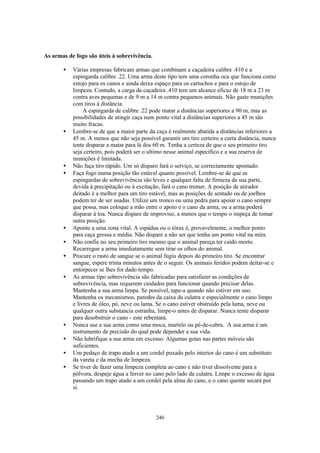 As armas de fogo são úteis à sobrevivência.

       •   Várias empresas fabricam armas que combinam a caçadeira calibre .410 e a
           espingarda calibre .22. Uma arma deste tipo tem uma coronha oca que funciona como
           estojo para os canos e ainda deixa espaço para os cartuchos e para o estojo de
           limpeza. Contudo, a carga da caçadeira .410 tem um alcance eficaz de 18 m a 23 m
           contra aves pequenas e de 9 m a 14 m contra pequenos animais. Não gaste munições
           com tiros à distância.
                A espingarda de calibre .22 pode matar a distâncias superiores a 90 m, mas as
           possibilidades de atingir caça num ponto vital a distâncias superiores a 45 m são
           muito fracas.
       •   Lembre-se de que a maior parte da caça é realmente abatida a distâncias inferiores a
           45 m. A menos que não seja possível garantir um tiro certeiro a curta distância, nunca
           tente disparar a matar para lá dos 60 m. Tenha a certeza de que o seu primeiro tiro
           seja certeiro, pois poderá ser o ultimo nesse animal específico e a sua reserva de
           munições é limitada.
       •   Não faça tiro rápido. Um só disparo fará o serviço, se correctamente apontado.
       •   Faça fogo numa posição tão estável quanto possível. Lembre-se de que as
           espingardas de sobrevivência são leves e qualquer falta de firmeza da sua parte,
           devida à precipitação ou à excitação, fará o cano tremer. A posição de atirador
           deitado é a melhor para um tiro estável, mas as posições de sentado ou de joelhos
           podem ter de ser usadas. Utilize um tronco ou uma pedra para apoiar o cano sempre
           que possa, mas coloque a mão entre o apoio e o cano da arma, ou a arma poderá
           disparar à toa. Nunca dispare de improviso, a menos que o tempo o impeça de tomar
           outra posição.
       •   Aponte a uma zona vital. A espádua ou o tórax é, provavelmente, o melhor ponto
           para caça grossa e média. Não dispare a não ser que tenha um ponto vital na mira.
       •   Não confie no seu primeiro tiro mesmo que o animal pareça ter caído morto.
           Recarregue a arma imediatamente sem tirar os olhos do animal.
       •   Procure o rasto de sangue se o animal fugiu depois do primeiro tiro. Se encontrar
           sangue, espere trinta minutos antes de o seguir. Os animais feridos podem deitar-se e
           entorpecer se lhes for dado tempo.
       •   As armas tipo sobrevivência são fabricadas para satisfazer as condições de
           sobrevivência, mas requerem cuidados para funcionar quando precisar delas.
           Mantenha a sua arma limpa. Se possível, tape-a quando não estiver em uso.
           Mantenha os mecanismos, paredes da caixa da culatra e especialmente o cano limpo
           e livres de óleo, pó, neve ou lama. Se o cano estiver obstruído pela lama, neve ou
           qualquer outra substancia estranha, limpe-o antes de disparar. Nunca tente disparar
           para desobstruir o cano - este rebentará.
       •   Nunca use a sua arma como uma moca, martelo ou pé-de-cabra. A sua arma é um
           instrumento de precisão do qual pode depender a sua vida.
       •   Não lubrifique a sua arma em excesso. Algumas gotas nas partes móveis são
           suficientes.
       •   Um pedaço de trapo atado a um cordel puxado pelo interior do cano é um substituto
           da vareta e da mecha de limpeza.
       •   Se tiver de fazer uma limpeza completa ao cano e não tiver dissolvente para a
           pólvora, despeje água a ferver no cano pelo lado da culatra. Limpe o excesso de água
           passando um trapo atado a um cordel pela alma do cano, e o cano quente secará por
           si.




                                              246
 
