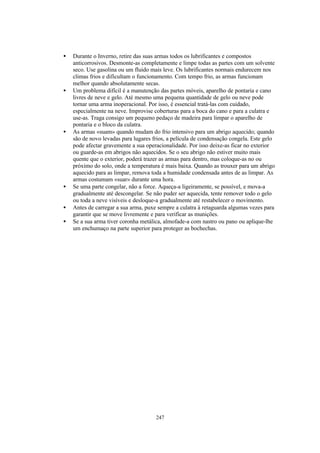 •   Durante o Inverno, retire das suas armas todos os lubrificantes e compostos
    anticorrosivos. Desmonte-as completamente e limpe todas as partes com um solvente
    seco. Use gasolina ou um fluido mais leve. Os lubrificantes normais endurecem nos
    climas frios e dificultam o funcionamento. Com tempo frio, as armas funcionam
    melhor quando absolutamente secas.
•   Um problema difícil é a manutenção das partes móveis, aparelho de pontaria e cano
    livres de neve e gelo. Até mesmo uma pequena quantidade de gelo ou neve pode
    tornar uma arma inoperacional. Por isso, é essencial tratá-las com cuidado,
    especialmente na neve. Improvise coberturas para a boca do cano e para a culatra e
    use-as. Traga consigo um pequeno pedaço de madeira para limpar o aparelho de
    pontaria e o bloco da culatra.
•   As armas «suam» quando mudam do frio intensivo para um abrigo aquecido; quando
    são de novo levadas para lugares frios, a película de condensação congela. Este gelo
    pode afectar gravemente a sua operacionalidade. Por isso deixe-as ficar no exterior
    ou guarde-as em abrigos não aquecidos. Se o seu abrigo não estiver muito mais
    quente que o exterior, poderá trazer as armas para dentro, mas coloque-as no ou
    próximo do solo, onde a temperatura é mais baixa. Quando as trouxer para um abrigo
    aquecido para as limpar, remova toda a humidade condensada antes de as limpar. As
    armas costumam «suar» durante uma hora.
•   Se uma parte congelar, não a force. Aqueça-a ligeiramente, se possível, e mova-a
    gradualmente até descongelar. Se não puder ser aquecida, tente remover todo o gelo
    ou toda a neve visíveis e desloque-a gradualmente até restabelecer o movimento.
•   Antes de carregar a sua arma, puxe sempre a culatra à retaguarda algumas vezes para
    garantir que se move livremente e para verificar as munições.
•   Se a sua arma tiver coronha metálica, almofade-a com nastro ou pano ou aplique-lhe
    um enchumaço na parte superior para proteger as bochechas.




                                      247
 