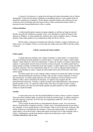 A cascavel, a bushmaster e o grupo ferro-de-lança são todas relacionadas com as víboras-
mosqueadas. Todas têm dois dentes compridos na mandíbula superior e mais nenhum dente de
dimensões comparáveis às daqueles. Os dois dentes compridos podem estar cobertos por uma
cortina de carne ou dobrados para trás dentro da boca. Outra característica destas cobras é a
presença de uma fossa profunda entre o olho e a narina.

Cobras-marinhas

        A cobra-marinha aparece apenas em águas salgadas ou salobras ao longo da costa do
Pacifico, do golfo da Califórnia ao equador. É por vezes abundante no golfo do Panamá. Não
aparece no Atlântico. A cobra-marinha das Américas tem o dorso castanho e preto e a barriga
amarela. Estas cobras podem ter um comprimento médio de 60 cm a 90 cm.

       Não há cobras venenosas em nenhuma das ilhas das Caraíbas, excepto na Martinica, em
Santa Lúcia e na Trindade. 0 Chile e as terras altas dos Andes acima dos 3000 m não têm cobras
venenosas.

                               Cobras venenosas do Sueste asiático

Cobra-capelo

         A atitude típica de combate, com a cabeça levantada e o capuz aberto, é a característica
que mais facilmente permite identificar as cobras-capelo. A espécie mais vulgar, a cobra-capelo-
indiana 6, pode atingir um 1,80 m de comprimento. A marca de «óculos» no capelo é típica destas
espécies. A marca pode consistir numa só mancha ou duas sem ponte. As cobras-capelo fazem o
capelo quando excitadas, normalmente (mas nem sempre). A cobra-capelo-real é a maior de todas
as cobras venenosas. Tem um comprimento médio de 3 m a 3,60 m; algumas podem atingir os
5,40 m. Em proporção ao corpo, o capelo da cobra-capelo-real é mais estreito que o das outras
cobras-capelo.
         As cobras-capelo são as mais vulgares cobras venenosas em muitas das regiões do Sueste
asiático. São particularmente numerosas na Índia, onde, devido a crenças religiosas, os nativos
não as destroem. As cobras-capelo aparecem com mais frequência em locais rochosos ou em
edifícios velhos, onde se alimentam de ratazanas. As espécies mais vulgares não são
particularmente traiçoeiras. Contudo, a capelo-real pode atacar deliberadamente, especialmente
quando guarda os ovos. As capelo são cobras lentas. Para atacar levantam sempre a cabeça.
Podem ser mortas com uma vara dura batida segundo um plano paralelo ao solo e apontada à
cabeça ou à parte levantada.

«kraits»

         A maior parte das kraits têm um listrado brilhante em preto e branco ou preto e amarelo.
Têm uma coluna vertebral rígida, na qual há uma fiada de escamas largas. A cabeça é pequena e
não mais larga que o pescoço. As kraits têm um comprimento médio de 1,20 m a l,5 m, mas
podem atingir l,80 m.
         A krait vulgar da índia desloca-se principalmente durante a noite. Vive em terrenos
abertos, de preferencia a matagais cerrados, e muitas vezes é encontrada próxima de povoados e
nos caminhos. A krait listrada prefere a selva fechada. Todas as kraits são muito venenosas. São
cobras inofensivas e normalmente não mordem, a menos que sejam pisadas. Ao contrário da
cobra-capelo, a krait não levanta a cabeça para atacar nem ataca com o corpo arqueado como a
víbora - simplesmente, sacode bruscamente a cabeça de um lado para o outro e morde.
6 Também conhecida por Naja, ou Naga.



                                               233
 