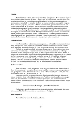 Víboras

         Normalmente, as víboras têm a cabeça mais larga que o pescoço. A espécie mais vulgar e
mais perigosa é a víbora Russel. É grossa e atinge 1,5 m de comprimento. Têm marcas discretas
no dorso, consistindo em três fiadas de pintas formadas por anéis negros debruados a branco e
com o centro avermelhado ou castanho. A víbora-de-escamas-serradas é outra espécie perigosa.
Estas são cobras pequenas, com cerca de 60 cm de comprimento, geralmente de cor clara com
quadriláteros escuros. As escamas dos flancos são rugosas e algumas vezes em dente de serra.
Quando perturbadas, estas cobras enroscam-se vigorosamente e emitem um assobio ruidoso.
         A víbora Russel prefere locais abertos e ensolarados, mas pode ser encontrada em quase
toda a parte, excepto na floresta cerrada. Não é particularmente traiçoeira e não costuma atacar, a
menos que seja consideravelmente irritada. Embora pequena, a víbora-de-escamas-serradas é
traiçoeira e morde com grande presteza; consta que víboras apenas com 30 cm de comprimento
matam. Preferem zonas desérticas ou secas e não aparecem na floresta cerrada.

Víboras-de-fossa

         As víboras-de-fossa podem ser esguias ou grossas. A cabeça é habitualmente muito mais
larga que o pescoço. Estas víboras são vulgarmente castanhas, com manchas escuras. Alguns
tipos são verdes. São assim chamadas por causa da depressão profunda entre o olho e a narina.
         Na índia há cerca de uma dúzia de espécies desta cobra. As víboras-de-fossa aparecem
em todos os tipos de terreno e podem ser encontradas nas árvores ou no chão. As cobras que
vivem nas árvores são esguias; as que vivem no chão são grossas e de corpo pesado. Apenas as
maiores são perigosas. Uma das víboras-de-fossa da China é uma moccasin similar às da América
do Norte; aparece nas zonas rochosas das montanhas remotas do Su1 da China. Atinge um
comprimento de 1,35 m, mas não é perigosa, a menos que a irritem. Uma víbora-de-fossa
pequena, com cerca de 45 cm de comprimento, aparece muitas vezes nas planícies da China
oriental. Esta cobra é demasiado pequena para ser perigosa para o homem calçado.

Cobras-marinhas

        Estas cobras têm a cauda achatada em forma de remo e distinguem-se das enguias pelo
facto de terem escamas e as enguias não. As cobras-marinhas variam enormemente quer quanto à
cor, quer quanto à forma. 0 comprimento médio destas cobras vai de 1,20 m a 1,5 m, mas por
vezes podem atingir os 2,40 m ou mesmo os 3 m.
        As cobras-marinhas encontram-se ao longo das costas e na foz de alguns dos maiores
rios. A mordedura destas cobras é perigosa, mas rara. As cobras-marinhas podem ser vistas, por
vezes, em grande número, especialmente durante a época do cio, mas raramente costumam
morder, a menos que lhes mexam. Não se conhece um só caso de ataque deliberado a um homem
dentro de água.

                   Cobras venenosas da Europa, África e Próximo Oriente

        Na Europa, a oeste do Volga, as víboras são as únicas cobras venenosas que podem ser
encontradas. Não há cobras venenosas na Irlanda nem em Madagáscar.

Cobras-de-coral

        Ver «Cobras venenosas da América do Norte».




                                                234
 
