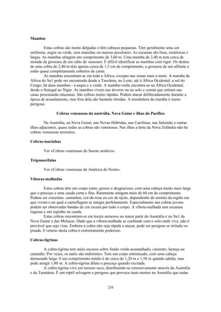 Mambas

         Estas cobras são muito delgadas e têm cabeças pequenas. Têm geralmente uma cor
uniforme, negra ou verde, sem manchas ou marcas peculiares. As escamas são lisas, simétricas e
largas. As mambas atingem um comprimento de 3,60 m. Uma mamba de 2,40 m tem cerca de
metade da grossura de um cabo de vassoura. É difícil identificar as mambas com rigor. Os dentes
de uma cobra de 2,40 m têm apenas cerca de 1,5 cm de comprimento, a grossura de um alfinete e
estão quase completamente cobertos de carne.
         As mambas encontram-se em toda a África, excepto nas zonas mais a norte. A mamba da
África do Su1 pode ser encontrada desde a Tanzânia, no Leste, até à África Ocidental, a sul do
Congo; há duas mambas - a negra e a verde. A mamba-verde encontra-se na África Ocidental,
desde o Senegal ao Níger. As mambas vivem nas árvores ou no solo c consta que entram nas
casas procurando ratazanas. São cobras muito rápidas. Podem atacar deliberadamente durante a
época de acasalamento, mas fora dela são bastante tímidas. A mordedura da mamba é muito
perigosa.

                 Cobras venenosas da austrália, Nova Guiné e ilhas do Pacífico

         Na Austrália, na Nova Guiné, nas Novas Hébridas, nas Carolinas, nas Salomão e outras
ilhas adjacentes, quase todas as cobras são venenosas. Nas ilhas a leste da Nova Zelândia não há
cobras venenosas terrestres.

Cobras-marinhas

        Ver «Cobras venenosas do Sueste asiático».

Trigonocéfalas

        Ver «Cobras venenosas da América do Norte».

Víboras-malhadas

        Estas cobras têm um corpo curto, grosso e desgracioso, com uma cabeça muito mais larga
que o pescoço e uma cauda curta e fina. Raramente atingem mais de 60 cm de comprimento.
Podem ser cinzentas. castanhas, cor-de-rosa ou cor de tijolo, dependendo do arenito da região em
que vivem e no qual a camuflagem se integra perfeitamente. Especialmente nas cobras jovens
podem ser observadas bandas de cor escura por todo o corpo. A víbora-malhada tem escamas
rugosas e um espinho na cauda.
        Estas cobras encontram-se em locais arenosos na maior parte da Austrália e no Su1 da
Nova Guiné e das Molucas. Dado que a víbora-malhada se confunde com o solo onde vive, não é
provável que seja vista. Embora a cobra não seja rápida a atacar, pode ser perigosa se irritada ou
pisada. 0 veneno desta cobra é extremamente poderoso.

Cobras-tigrinas

        A cobra-tigrina tem anéis escuros sobre fundo verde-acastanhado, cinzento, laranja ou
castanho. Por vezes, os anéis são indistintos. Tem um corpo entroncado, com uma cabeça
demasiado larga. 0 seu comprimento médio é de cerca de 1,20 m a 1,50 m quando adulta, mas
pode atingir 1,80 m. A cobra-tigrina dilata o pescoço quando excitada.
        A cobra-tigrina vive em terreno seco, distribuindo-se extensivamente através da Austrália
e da Tasmânia. É um réptil selvagem e perigoso que provoca mais mortes na Austrália que todas


                                               239
 
