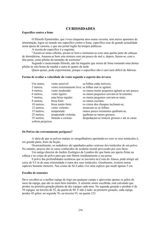 CURIOSIDADES
Específico contra a fome

         O filósofo Epiménides, que viveu cinquenta anos numa caverna, sem meios aparentes de
alimentação, legou ao mundo um especifico contra a fome, específico esse de grande actualidade
nesta época de carestia, e que um jornal inglês há tempos publicou.
         A receita do especifico é a seguinte:
         “Assam-se umas cebolas, picam-se bem e misturam-se com uma quinta parte de cabeças
de dormideiras. Amassa-se bem esta mistura com um pouco de mel e, depois, fazem-se, com a
dita pasta, umas pílulas do tamanho de azeitonas”.
         Segundo o mencionado filósofo, não há ninguém que morra de fome tomando uma destas
pílulas às oito horas da manhã e outra às quatro da tarde.
         Quem quiser, pode experimentar, porque o específico não é caro nem difícil de fabricar.

Forma de avaliar a velocidade do vento segundo o aspecto das árvores

        Um metro,       vento sensível:          as folhas estão imóveis;
        2 metros,       vento extremamente leve: as folhas mal se agitam;
        4 metros,       vento moderado:          os ramos muito pequenos agitam-se um pouco;
        6 metros,       vento ligeiro:           os ramos pequenos curvam-se levemente;
        7 metros,       uma brisa regular:       os ramos pequenos curvam-se mais;
        8 metros,       brisa forte:             os ramos oscilam;
        10 metros,      brisa muito forte:       os cimos dos choupos inclinam-se;
        12 metros,      vento violento:          arrancam-se as folhas;
        15 metros,      tempestade:              ramos pouco resistentes quebram-se;
        25 metros,      tempestade violenta:     quebram-se ramos grossos;
        35 metros,      furacão e ciclone:       despedaçam-se troncos grossos e até as casas
        sofrem prejuízos.


Os Polvos são extremamente perigosos?

        A ideia de que os polvos matam os mergulhadores apertando-os com os seus tentáculos é,
em grande parte, fruto da ficção.
        Ocasionalmente, os nadadores são apanhados pelas ventosas dos tentáculos de um polvo.
No entanto, poucos são os casos conhecidos de acidente mortal provocado por esse facto.
        Um antigo director do Jardim Zoológico de Londres diz que basta um aperto firme na
cabeça e no corpo do polvo para que este liberte imediatamente a sua presa.
        0 polvo das profundidades oceânicas que se encontra na Costa do Alasca, pode atingir até
cerca de 9,5 m de uma extremidade à outra dos seus tentáculos. Geralmente, existem outras
espécies bastante menores. Nas costas do Sri Lanka vive uma espécie que mede apenas 5 cm.

Escolha de sementes

Deve escolher-se a melhor espiga de trigo em qualquer campo e aproveitar apenas os grãos do
meio da espiga, que são os mais bem nutridos. A semente assim escolhida, está calculado que
produz na primeira geração plantas de dez espigas cada uma. Na segunda geração o produto é de
39 espigas; na terceira de 52, da quarta de 80. E não é tudo: na primeira geração, cada espiga
produz 45 grãos; na segunda 76; na terceira 91; na quarta 123.




                                              258
 