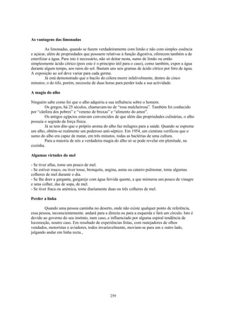 As vantagens das limonadas

         As limonadas, quando se fazem verdadeiramente com limão e não com simples essência
e açúcar, além de propriedades que possuem relativas à função digestiva, oferecem também a de
esterilizar a água. Para isto é necessário, não só deitar nesta, sumo de limão ou então
simplesmente ácido cítrico (pois este é o principio útil para o caso), como também, expor a água
durante algum tempo, aos raios do sol. Bastam uns seis gramas de ácido cítrico por litro de água.
A exposição ao sol deve variar para cada germe.
         Já está demonstrado que o bacilo do cólera morre infalivelmente, dentro de cinco
minutos; o do tifo, porém, necessita de duas horas para perder toda a sua actividade.

A magia do alho

Ninguém sabe como foi que o alho adquiriu a sua influência sobre o homem.
        Os gregos, há 25 séculos, chamavam-no de “rosa malcheirosa”. Também foi conhecido
por “cânfora dos pobres” e “veneno de bruxas” e “alimento do amor”.
        Os antigos egípcios estavam convencidos de que além das propriedades culinárias, o alho
possuía o segredo da força física.
        Já se tem dito que o próprio aroma do alho faz milagres para a saúde. Quando se espreme
um alho, obtém-se realmente um poderoso anti-séptico. Em 1954, um cientista verificou que o
sumo do alho era capaz de matar, em três minutos. todas as bactérias de uma cultura.
        Para a maioria de nós a verdadeira magia do alho só se pode revelar em plenitude, na
cozinha.

Algumas virtudes do mel

- Se tiver aftas, tome um pouco de mel.
- Se estiver rouco, ou tiver tosse, bronquite, angina, asma ou catarro pulmonar, tome algumas
colheres de mel durante o dia.
- Se lhe doer a garganta, gargareje com água fervida quente, a que misturou um pouco de vinagre
e uma colher, das de sopa, de mel.
- Se tiver fraca ou anémica, tome diariamente duas ou três colheres de mel.

Perder a linha

        Quando uma pessoa caminha no deserto, onde não existe qualquer ponto de referência,
essa pessoa, inconscientemente. andará para a directa ou para a esquerda e fará um círculo. Isto é
devido ao governo do seu instinto, num caso, e influenciado por alguma espiral tendência de
locomoção, noutro caso. Em resultado de experiências feitas, com rastejadores de olhos
vendados, motoristas e aviadores, todos invariavelmente, moviam-se para um e outro lado,
julgando andar em linha recta.,




                                               259
 