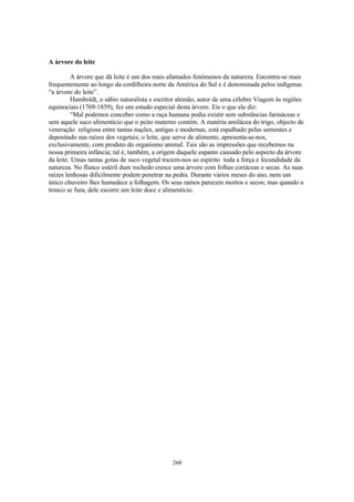 A árvore do leite

         A árvore que dá leite é um dos mais afamados fenómenos da natureza. Encontra-se mais
frequentemente ao longo da cordilheira norte da América do Sul e é denominada pelos indígenas
“a árvore do leite”.
         Humboldt, o sábio naturalista e escritor alemão, autor de uma célebre Viagem às regiões
equinociais (1769-1859), fez um estudo especial desta árvore. Eis o que ele diz:
         “Mal podemos conceber como a raça humana podia existir sem substâncias farináceas e
sem aquele suco alimentício que o peito materno contém. A matéria amilácea do trigo, objecto de
veneração religiosa entre tantas nações, antigas e modernas, está espalhado pelas sementes e
depositado nas raízes dos vegetais; o leite, que serve de alimento, apresenta-se-nos,
exclusivamente, com produto do organismo animal. Tais são as impressões que recebemos na
nossa primeira infância; tal é, também, a origem daquele espanto causado pelo aspecto da árvore
da leite. Umas tantas gotas de suco vegetal trazem-nos ao espírito toda a força e fecundidade da
natureza. No flanco estéril dum rochedo cresce uma árvore com folhas coriáceas e secas. As suas
raízes lenhosas dificilmente podem penetrar na pedra. Durante vários meses do ano, nem um
único chuveiro lhes humedece a folhagem. Os seus ramos parecem mortos e secos; mas quando o
tronco se fura, dele escorre um leite doce e alimentício.




                                              260
 