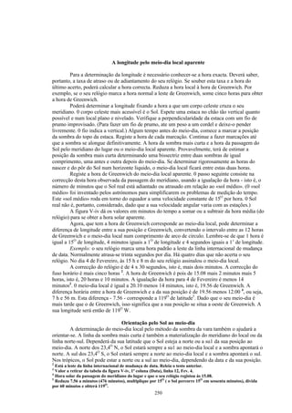 A longitude pelo meio-dia local aparente

         Para a determinação da longitude é necessário conhecer-se a hora exacta. Deverá saber,
portanto, a taxa de atraso ou de adiantamento do seu relógio. Se souber esta taxa e a hora do
último acerto, poderá calcular a hora correcta. Reduza a hora local à hora de Greenwich. Por
exemplo, se o seu relógio marca a hora normal a leste de Greenwich, some cinco horas para obter
a hora de Greenwich.
         Poderá determinar a longitude fixando a hora a que um corpo celeste cruza o seu
meridiano. 0 corpo celeste mais acessível é o Sol. Espete uma estaca no chão tão vertical quanto
possível e num local plano e nivelado. Verifique a perpendicularidade da estaca com um fio de
prumo improvisado. (Para fazer um fio de prumo, ate um peso a um cordel e deixe-o pender
livremente. 0 fio indica a vertical.) Algum tempo antes do meio-dia, comece a marcar a posição
da sombra do topo da estaca. Registe a hora de cada marcação. Continue a fazer marcações até
que a sombra se alongue definitivamente. A hora da sombra mais curta e a hora da passagem do
Sol pelo meridiano do lugar ou o meio-dia local aparente. Provavelmente, terá de estimar a
posição da sombra mais curta determinando uma bissectriz entre duas sombras de igual
comprimento, uma antes e outra depois do meio-dia. Se determinar rigorosamente as horas do
nascer e do pôr do Sol num horizonte liquido, o meio-dia local ficará entre estas duas horas.
         Registe a hora de Greenwich do meio-dia local aparente. 0 passo seguinte consiste na
correcção desta hora observada da passagem do meridiano, usando a igualação da hora - isto é, o
número de minutos que o Sol real está adiantado ou atrasado em relação ao «sol médio». (0 «sol
médio» foi inventado pelos astrónomos para simplificarem os problemas de medição do tempo.
Este «sol médio» roda em torno do equador a uma velocidade constante de 15O por hora. 0 Sol
real não é, portanto, considerado, dado que a sua velocidade angular varia com as estações.)
         A figura V-iv dá os valores em minutos do tempo a somar ou a subtrair da hora média (do
relógio) para se obter a hora solar aparente.
         Agora, que tem a hora de Greenwich corresponde ao meio-dia local, pode determinar a
diferença de longitude entre a sua posição e Greenwich, convertendo o intervalo entre as 12 horas
de Greenwich e o meio-dia local num comprimento de arco de circulo. Lembre-se de que 1 hora é
igual a 15O de longitude, 4 minutos iguais a 1O de longitude e 4 segundos iguais a 1’ de longitude.
         Exemplo: o seu relógio marca uma hora padrão a leste da linha internacional de mudança
de data. Normalmente atrasa-se trinta segundos por dia. Há quatro dias que não acerta o seu
relógio. No dia 4 de Fevereiro, às 15 h e 8 m do seu relógio assinalou o meio-dia local.
         A correcção do relógio é de 4 x 30 segundos, isto é, mais dois minutos. A correcção do
fuso horário é mais cinco horas 2. A hora de Greenwich é pois de 15.08 mais 2 minutos mais 5
horas, isto é, 20 horas e 10 minutos. A igualação da hora para 4 de Fevereiro é menos 14
minutos3. 0 meio-dia local é igual a 20.10 menos 14 minutos, isto é, 19.56 de Greenwich. A
diferença horária entre a hora de Greenwich e a da sua posição é de 19.56 menos 12.00 4, ou seja,
7 h e 56 m. Esta diferença - 7.56 - corresponde a 119O de latitude5. Dado que o seu meio-dia é
mais tarde que o de Greenwich, isso significa que a sua posição se situa a oeste de Greenwich. A
sua longitude será então de 119O W.

                                 Orientação pelo Sol ao meio-dia
         A determinação do meio-dia local pelo método da sombra da vara também o ajudará a
orientar-se. A linha da sombra mais curta é também a materialização do meridiano do local ou da
linha norte-sul. Dependerá da sua latitude que o Sol esteja a norte ou a su1 da sua posição ao
meio-dia. A norte dos 23,4O N, o Sol estará sempre a su1 ao meio-dia local e a sombra apontará o
norte. A sul dos 23,4O S, o Sol estará sempre a norte ao meio-dia local e a sombra apontará o sul.
Nos trópicos, o Sol pode estar a norte ou a sul ao meio-dia, dependendo da data e da sua posição.
2
  Está a leste da linha internacional de mudança de data. Releia o testo anterior.
3
  Valor a retirar da tabela da figura V-iv, 1ª coluna (Data), linha 12, Fev. 4.
4
  Hora solar da passagem do meridiano do lugar e que o seu relógio registou ás 15.08.
5
  Reduza 7.56 a minutos (476 minutos), multiplique por 15O ( o Sol percorre 15O em sessenta minutos), divida
por 60 minutos e obterá 119O.
                                                     250
 