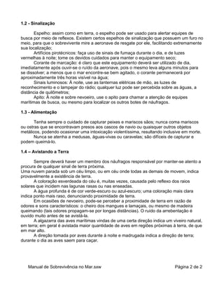 1.2 - Sinalização

       Espelho: assim como em terra, o espelho pode ser usado para alertar equipes de
busca por meio de reflexos. Existem certos espelhos de sinalização que possuem um furo no
meio, para que o sobrevivente mire a aeronave de resgate por ele, facilitando extremamente
sua localização;
       Artifícios pirotécnicos: faça uso de sinais de fumaça durante o dia, e de luzes
vermelhas à noite; tome os devidos cuidados para manter o equipamento seco;
       Corante de marcação: é claro que este equipamento deverá ser utilizado de dia,
imediatamente após ouvir-se o ruído da aeronave, pois o mesmo leva alguns minutos para
se dissolver; a menos que o mar encontre-se bem agitado, o corante permanecerá por
aproximadamente três horas visível na água;
       Sinais luminosos: À noite, use as lanternas elétricas de mão, as luzes de
reconhecimento e o lampejar do rádio; qualquer luz pode ser percebida sobre as águas, a
distância de quilômetros;
       Apito: À noite e sobre nevoeiro, use o apito para chamar a atenção de equipes
marítimas de busca, ou mesmo para localizar os outros botes de náufragos.

1.3 - Alimentação

       Tenha sempre o cuidado de capturar peixes e mariscos sãos; nunca coma mariscos
ou ostras que se encontravam presos aos cascos de navio ou quaisquer outros objetos
metálicos, podendo ocasionar uma intoxicação violentíssima, resultando inclusive em morte.
       Nunca se atenha a medusas, águas-vivas ou caravelas; são difíceis de capturar e
podem queimá-lo.

1.4 – Avistando a Terra

       Sempre deverá haver um membro dos náufragos responsável por manter-se atento a
procura de qualquer sinal de terra próxima.
Uma nuvem parada sob um céu limpo, ou em céu onde todas as demais de movem, indica
provavelmente a existência de terra.
       A coloração esverdeada do céu é, muitas vezes, causada pelo reflexo dos raios
solares que incidem nas lagunas rasas ou nas enseadas.
       A água profunda é de cor verde-escuro ou azul-escuro; uma coloração mais clara
indica ponto mais raso, denunciando proximidade de terra.
       Em ocasiões de nevoeiro, pode-se perceber a proximidade de terra em razão de
odores e sons característicos: o cheiro dos mangues e lamaçais, ou mesmo de madeira
queimando (tais odores propagam-se por longas distâncias). O ruído da arrebentação é
ouvido muito antes de se avistá-la.
       A algazarra das aves marítimas vindas de uma certa direção indica um viveiro natural,
em terra; em geral é avistada maior quantidade de aves em regiões próximas à terra, de que
em mar alto.
       A direção tomada por aves durante à noite e madrugada indica a direção de terra;
durante o dia as aves saem para caçar.




   Manual de Sobrevivência no Mar.sxw                                         Página 2 de 2
 