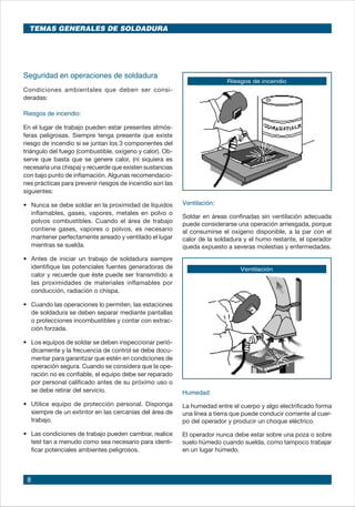 8
Seguridad en operaciones de soldadura
Condiciones ambientales que deben ser consi-
deradas:
Riesgos de incendio:
En el lugar de trabajo pueden estar presentes atmós-
feras peligrosas. Siempre tenga presente que existe
riesgo de incendio si se juntan los 3 componentes del
triángulo del fuego (combustible, oxígeno y calor). Ob-
serve que basta que se genere calor, (ni siquiera es
necesaria una chispa) y recuerde que existen sustancias
con bajo punto de inflamación. Algunas recomendacio-
nes prácticas para prevenir riesgos de incendio son las
siguientes:
•	 Nunca se debe soldar en la proximidad de líquidos
inflamables, gases, vapores, metales en polvo o
polvos combustibles. Cuando el área de trabajo
contiene gases, vapores o polvos, es necesario
mantener perfectamente aireado y ventilado el lugar
mientras se suelda.
•	 Antes de iniciar un trabajo de soldadura siempre
identifique las potenciales fuentes generadoras de
calor y recuerde que éste puede ser transmitido a
las proximidades de materiales inflamables por
conducción, radiación o chispa.
•	 Cuando las operaciones lo permiten, las estaciones
de soldadura se deben separar mediante pantallas
o protecciones incombustibles y contar con extrac-
ción forzada.
•	 Los equipos de soldar se deben inspeccionar perió-
dicamente y la frecuencia de control se debe docu-
mentar para garantizar que estén en condiciones de
operación segura. Cuando se considera que la ope-
ración no es confiable, el equipo debe ser reparado
por personal calificado antes de su próximo uso o
se debe retirar del servicio.
•	 Utilice equipo de protección personal. Disponga
siempre de un extintor en las cercanías del área de
trabajo.
•	 Las condiciones de trabajo pueden cambiar, realice
test tan a menudo como sea necesario para identi-
ficar potenciales ambientes peligrosos.
Riesgos de incendio
Ventilación
Ventilación:
Soldar en áreas confinadas sin ventilación adecuada
puede considerarse una operación arriesgada, porque
al consumirse el oxígeno disponible, a la par con el
calor de la soldadura y el humo restante, el operador
queda expuesto a severas molestias y enfermedades.
Humedad:
La humedad entre el cuerpo y algo electrificado forma
una línea a tierra que puede conducir corriente al cuer-
po del operador y producir un choque eléctrico.
El operador nunca debe estar sobre una poza o sobre
suelo húmedo cuando suelda, como tampoco trabajar
en un lugar húmedo.
TEMAS GENERALES DE SOLDADURA
 