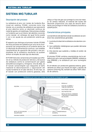 98
SISTEMA MIG TUBULAR
SISTEMA MIG TUBULAR
utiliza un flujo de gas que protege la zona de traba-
jo. En ambos métodos, el material del núcleo del
electrodo proporciona una capa de escoria abun-
dante que protege el metal de soldadura durante su
solidificación.
Características principales
Los beneficios del alambre tubular se obtienen al com-
binar tres características generales:
1.	La productividad de la soldadura de alambre con-
tinuo.
2.	Las cualidades metalúrgicas que pueden derivarse
de un fundente.
3.	Una escoria que sustenta y moldea el cordón de
soldadura.
El proceso FCAW combina características de la sol-
dadura por arco manual protegido (SMAW), soldadura
mig (GMAW) y la soldadura por arco sumergido
(SAW).
En el método con protección gaseosa externa, gene-
ralmente se utiliza una mezcla de argón y dióxido de
carbono (indurmig 20), también se utiliza 100% dióxi-
do de carbono.
Descripción del proceso
La soldadura al arco con núcleo de fundente (flux
cored arc welding, FCAW), conocida como mig
tubular, es un proceso de soldadura que aprovecha
el arco eléctrico entre un electrodo continuo de
metal de aporte y el metal base. Este proceso emplea
un fundente que va al interior del alambre conocido
como tubular, sin embargo de igual forma puede
ir con o sin ayuda de una protección externa ga-
seosa.
El aspecto que distingue al proceso tubular (FCAW)
de otros procesos de soldadura por arco es la incor-
poración de componentes en el fundente dentro de
un electrodo de alimentación continua. Las notables
características de operación del proceso y las pro-
piedades de la soldadura resultante se pueden
atribuir al empleo de este tipo de electrodo.
El FCAW tiene dos variaciones principales que difie-
ren en su método de protección del arco y de la poza
de soldadura contra la contaminación por gases
atmosféricos (oxígeno y nitrógeno). Una de ellas, es
el tubular autoprotegido que resguarda al baño
mediante la descomposición y vaporización del
núcleo fundente en el calor del arco. El otro tipo, es
el tubular con protección externa gaseosa, este
Soldadura por arco con núcleo de fundente protegida con gas
 