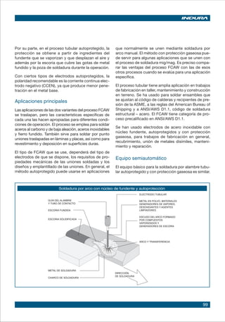 99
Por su parte, en el proceso tubular autoprotegido, la
protección se obtiene a partir de ingredientes del
fundente que se vaporizan y que desplazan el aire y
además por la escoria que cubre las gotas de metal
fundido y la poza de soldadura durante la operación.
Con ciertos tipos de electrodos autoprotegidos, la
polaridad recomendable es la corriente continua elec-
trodo negativo (CCEN), ya que produce menor pene-
tración en el metal base.
Aplicaciones principales
Las aplicaciones de las dos variantes del proceso FCAW
se traslapan, pero las características específicas de
cada una las hacen apropiadas para diferentes condi-
ciones de operación. El proceso se emplea para soldar
aceros al carbono y de baja aleación, aceros inoxidables
y fierro fundido. También sirve para soldar por punto
uniones traslapadas en láminas y placas, así como para
revestimiento y deposición en superficies duras.
El tipo de FCAW que se use, dependerá del tipo de
electrodos de que se dispone, los requisitos de pro-
piedades mecánicas de las uniones soldadas y los
diseños y emplantillado de las uniones. En general, el
método autoprotegido puede usarse en aplicaciones
que normalmente se unen mediante soldadura por
arco manual. El método con protección gaseosa pue-
de servir para algunas aplicaciones que se unen con
el proceso de soldadura mig/mag. Es preciso compa-
rar las ventajas del proceso FCAW con las de esos
otros procesos cuando se evalúa para una aplicación
específica.
El proceso tubular tiene amplia aplicación en trabajos
de fabricación en taller, mantenimiento y construcción
en terreno. Se ha usado para soldar ensambles que
se ajustan al código de calderas y recipientes de pre-
sión de la ASME, a las reglas del American Bureau of
Shipping y a ANSI/AWS D1.1, código de soldadura
estructural – acero. El FCAW tiene categoría de pro-
ceso precalificado en ANSI/AWS D1.1.
Se han usado electrodos de acero inoxidable con
núcleo fundente, autoprotegidos y con protección
gaseosa, para trabajos de fabricación en general,
recubrimiento, unión de metales disímiles, manteni-
miento y reparación.
Equipo semiautomático
El equipo básico para la soldadura por alambre tubu-
lar autoprotegido y con protección gaseosa es similar.
Soldadura por arco con núcleo de fundente y autoprotección
 