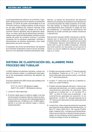 100
La principal diferencia radica en el suministro y regu-
lación del gas para el arco en la variante con protección
gaseosa. La fuente de poder recomendada es la de
corriente continua y voltaje constante, similar a la que
se usa para soldadura por sistema mig/mag. Esta
fuente deberá ser capaz de trabajar en el nivel de
corriente máximo requerido para la aplicación espe-
cífica. La mayor parte de las aplicaciones semiauto-
máticas usan menos de 500 amperes, también se usan
fuentes de poder de corriente continua y corriente
constante con la suficiente capacidad, controles y
alimentadores de alambre apropiados, pero estas
aplicaciones son poco comunes.
El propósito del control de alimentación del alambre
es suministrar el electrodo continuo al arco de solda-
dura con una velocidad constante previamente esta-
blecida. La rapidez de alimentación del electrodo
determina el amperaje de soldadura suministrado por
una fuente de poder de voltaje constante. Si se modi-
fica esta rapidez, la máquina soldadora se ajustará
automáticamente para mantener el voltaje de arco
pre-establecido. La velocidad de alimentación del
electrodo se puede controlar por medios mecánicos
o electrónicos.
Este proceso requiere rodillos impulsores o alimen-
tadores que no deformen el electrodo tubular. Se
emplean diversos rodillos con superficies ranuradas
y moleteadas. Algunos alimentadores de alambre
tienen sólo un par de rodillos impulsores, mientras
que otros cuentan con dos pares, en los que por lo
menos uno de los rodillos de cada par está conec-
tado a un motor.
3.	El dígito que precede a la letra “T” indica la posición
de soldadura. Puede ser un “0” o un “1”. El “0”
indica adecuado para posición plana y horizontal,
el “1” para toda posición.
4.	La letra “T” indica que se trata de un alambre tu-
bular con núcleo fundente.
5.	El dígito ubicado después del guión, indica el uso
adecuado del electrodo, en cuanto a polaridad y
características generales de operación. Este
puede ser un número de 1 a 14, o la letra “G” o
“GS”. La letra G indica que la polaridad y las
características generales de operación no se
especifican. La letra “S” ubicada después de la
“G” indica que el electrodo es sólo adecuado para
una pasada.
6.	La letra final, indica el gas de protección requerido
para alcanzar dicha clasificación del electrodo. La
letra “C” indica 100% CO2 y “M” mexcla 75-85%
argón / balance CO2. La ausencia de dichas letras,
indica que se trata de un alambre tubular autopro-
tegido, el cual mediante la descomposición de su
fundente protege al baño de soldadura.
SISTEMA DE CLASIFICACIÓN DEL ALAMBRE PARA
PROCESO MIG TUBULAR
La AWS clasifica los alambres tubulares, usando una
serie de números y letras. La clasificación esta basa-
da en las propiedades mecánicas del depósito de
soldadura.
Una típica clasificación MIG tubular para soldadura de
acero al carbono es:
	 E71T-1C o E71T-1M (Sistema inglés)
	 E491T-1C o E491T- 1M (Sistema métrico)
1.	La letra E indica electrodo.
2.	El primer dígito (para el sistema inglés) o los dos
primeros (para el sistema métrico), indican la resis-
tencia mínima a la tracción del metal depositado al
multiplicarlos por 10.000 psi o por 10 MPa depen-
diendo si se trata del sistema inglés o métrico
respectivamente.
SISTEMA MIG TUBULAR
 