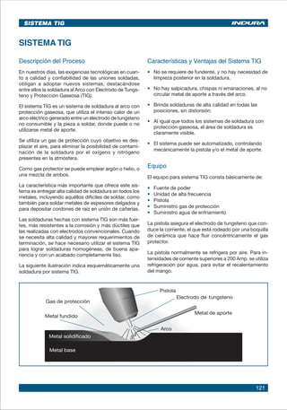 121
SISTEMA TIG
Descripción del Proceso
En nuestros días, las exigencias tecnológicas en cuan-
to a calidad y confiabilidad de las uniones soldadas,
obligan a adoptar nuevos sistemas, destacándose
entre ellos la soldadura al Arco con Electrodo de Tungs-
teno y Protección Gaseosa (TIG).
El sistema TIG es un sistema de soldadura al arco con
protección gaseosa, que utiliza el intenso calor de un
arco eléctrico generado entre un electrodo de tungsteno
no consumible y la pieza a soldar, donde puede o no
utilizarse metal de aporte.
Se utiliza un gas de protección cuyo objetivo es des-
plazar el aire, para eliminar la posibilidad de contami-
nación de la soldadura por el oxígeno y nitrógeno
presentes en la atmósfera.
Como gas protector se puede emplear argón o helio, o
una mezcla de ambos.
La característica más importante que ofrece este sis-
tema es entregar alta calidad de soldadura en todos los
metales, incluyendo aquéllos difíciles de soldar, como
también para soldar metales de espesores delgados y
para depositar cordones de raíz en unión de cañerías.
Las soldaduras hechas con sistema TIG son más fuer-
tes, más resistentes a la corrosión y más dúctiles que
las realizadas con electrodos convencionales. Cuando
se necesita alta calidad y mayores requerimientos de
terminación, se hace necesario utilizar el sistema TIG
para lograr soldaduras homogéneas, de buena apa-
riencia y con un acabado completamente liso.
La siguiente ilustración indica esquemáticamente una
soldadura por sistema TIG.
SISTEMA TIG
Características y Ventajas del Sistema TIG
•	 No se requiere de fundente, y no hay necesidad de
limpieza posterior en la soldadura.
•	 No hay salpicadura, chispas ni emanaciones, al no
circular metal de aporte a través del arco.
•	 Brinda soldaduras de alta calidad en todas las
posiciones, sin distorsión.
•	 Al igual que todos los sistemas de soldadura con
protección gaseosa, el área de soldadura es
claramente visible.
•	 El sistema puede ser automatizado, controlando
mecánicamente la pistola y/o el metal de aporte.
Equipo
El equipo para sistema TIG consta básicamente de:
•	 Fuente de poder
•	 Unidad de alta frecuencia
•	 Pistola
•	 Suministro gas de protección
•	 Suministro agua de enfriamiento
La pistola asegura el electrodo de tungsteno que con-
duce la corriente, el que está rodeado por una boquilla
de cerámica que hace fluir concéntricamente el gas
protector.
La pistola normalmente se refrigera por aire. Para in-
tensidades de corriente superiores a 200 Amp. se utiliza
refrigeración por agua, para evitar el recalentamiento
del mango.
 