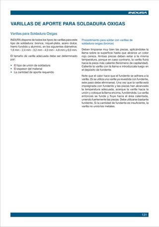 131
Varillas para Soldadura Oxigas
INDURA dispone de todos los tipos de varillas para este
tipo de soldadura: bronce, níquel-plata, acero dulce,
hierro fundido y aluminio, en los siguientes diámetros:
1,6 mm - 2,4 mm - 3,2 mm - 4,0 mm - 4,8 mm y 6,0 mm.
El tamaño de varilla adecuada debe ser determinado
por:
• 	 El tipo de unión de soldadura
• 	 El espesor del material
• 	 La cantidad de aporte requerido
VARILLAS DE APORTE PARA SOLDADURA OXIGAS
Procedimiento para soldar con varillas de
soldadura oxigas (bronce)
Deben limpiarse muy bien las piezas, aplicándoles la
llama sobre la superficie hasta que alcance un color
rojo cereza. Ambas piezas deben estar a la misma
temperatura, porque en caso contrario, la varilla fluirá
hacia la pieza más caliente (fenómeno de capilaridad).
Caliente la varilla con la llama e introdúzcala luego en
el depósito de fundente.
Note que el calor hace que el fundente se adhiera a la
varilla. (Si se utiliza una varilla ya revestida con fundente,
este paso debe eliminarse). Una vez que la varilla está
impregnada con fundente y las piezas han alcanzado
la temperatura adecuada, acerque la varilla hacia la
unión y coloque la llama encima, fundiéndola. La varilla
entonces se funde y fluye hacia el área calentada,
uniendo fuertemente las piezas. Debe utilizarse bastante
fundente. Si la cantidad de fundente es insuficiente, la
varilla no unirá los metales.
 