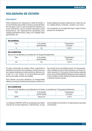 137
SOLDADURA DE ESTAÑO
Descripción
Estas soldaduras son aleaciones a base de estaño, y
se recomiendan para soldar uniones a prueba de filtra-
ción de agua o aire, en que la resistencia mecánica no
es de importancia y que no estarán expuestas a altas
temperaturas. Son especialmente apropiadas para
trabajos generales en fierro, cobre, zinc, hojalata, fierro
galvanizado, etc.
Estas soldaduras pueden aplicarse por medio de cau-
tín, soplete directo, inmersión, vaciado o por horno.
Se suministran en los siguientes tipos, según forma y
proporción de aleación:
EN BARRAS:
Tipo % de estaño Temperatura
(Garantizado) de fusión
A 50 216°C
EN CARRETES:
De 3,2 mm de diámetro en carretes de 1/2 kg aproximadamente.
Tipo % de estaño Temperatura
(Garantizado) de fusión
LA 50 216°C
EN CARRETES:
De 3,2 mm de diámetro con fundentes en el núcleo, en carretes de 1/2 kg aproximadamente.
Tipo % de estaño Temperatura
(Garantizado) de fusión
LAFN Neutro 50 216°C
El mayor porcentaje de estaño influye mejorando la
resistencia mecánica de la soldadura, de tal forma que
los mejores resultados en este sentido se obtienen con
el tipo “A” y “LA”. El tipo “A” se recomienda de prefe-
rencia para sellar envases de hojalata.
Para obtener una buena soldadura, es indispensable
efectuar una buena limpieza de las piezas a soldar, con
lija, esmeril, lima o escobilla de acero. En caso de plan-
chas oxidadas de fierro debe limpiarse con ácido mu-
riático durante 5 ó 10 minutos. Se recomienda, además,
el uso de Fundente INDURA 200 para evitar la oxidación
de los metales a soldar, facilitar la fluidez de la soldadura
y obtener buenas uniones.
La soldadura INDURA LAFN es apropiada para soldar
uniones de circuitos eléctricos y electrónicos, ya que
evita el peligro de corrosión y no deja residuos que sean
conductores.
 