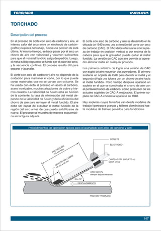 147
TORCHADO
Descripción del proceso
En el proceso de corte con arco de carbono y aire, el
intenso calor del arco entre un electrodo de carbón-
grafito y la pieza de trabajo, funde una porción de está
última. Al mismo tiempo, se hace pasar por el arco un
chorro de aire con velocidad y volumen suficientes
para que el material fundido salga despedido. Luego,
el metal sólido expuesto se funde por el calor del arco,
y la secuencia continua. El proceso resulta útil para
separar y acanalar.
El corte con arco de carbono y aire no depende de la
oxidación para mantener el corte, por lo que puede
cortar materiales que no se cortan con oxicorte. Se
ha usado con éxito el proceso en acero al carbono,
acero inoxidable, muchas aleaciones de cobre y hie-
rros colados. La velocidad de fusión está en función
de la corriente: la tasa de eliminación del metal de-
pende de la velocidad de fusión y de la eficiencia del
chorro de aire para remover el metal fundido. El aire
debe ser capaz de expulsar el metal fundido de la
región del arco antes de que pueda solidificarse de
nuevo. El proceso se muestra de manera esquemáti-
ca en la figura adjunta.
El corte con arco de carbono y aire se desarrolló en la
década de 1940 como una extensión del corte con arco
de carbono (CAC). El CAC debe efectuarse con la pie-
za de trabajo en posición vertical o por encima de la
cabeza para que la gravedad pueda quitar el metal
fundido. La versión de CAC con aire permite al opera-
dor eliminar metal en cualquier posición.
Los primeros intentos de lograr una versión de CAC
con soplo de aire requerían dos operadores. El primero
sostenía un soplete de CAC para derretir el metal y el
segundo dirigía una tobera con un chorro de aire hacia
el metal fundido. Poco tiempo después apareció un
soplete en el que se combinaba el chorro de aire con
el portaelectrodos de carbono, como precursor de los
actuales sopletes de CAC-A mejorados. El primer so-
plete de CAC-A comercial apareció en 1948.
Hay sopletes cuyos tamaños van desde modelos de
trabajo ligero para granjas y talleres domésticos has-
ta modelos de trabajo pesados para fundidoras.
Procedimientos de operación típicos para el acanalado con arco de carbono y aire
TORCHADO
GRAFITO
SIN COBRE
 
