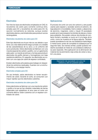 148
Electrodos
Son tres los tipos de electrodos empleados en CAC-A:
recubiertos de cobre para corriente continua (CC),
simples para CC y recubiertos de cobre para CA. Su
sección normalmente es redonda, aunque existen
electrodos planos y semirredondos para producir surcos
rectangulares.
Electrodos recubiertos de cobre para CC
Este tipo electrodo es el que más se usa debido a que
tiene una vida relativamente larga sumado a lo estable
de las características de su arco y a lo uniforme del
surco producido. Estos electrodos se fabrican con una
mezcla especial de carbón y grafito, con un aglutinante
adecuado. La mezcla se extruye y hornea para producir
electrodos de grafito densos y homogéneos con baja
resistencia eléctrica. En seguida, los electrodos se cu-
bren con una capa de cobre de espesor controlado.
Existen electrodos articulados para trabajar sin desper-
diciar los extremos residuales. Cuentan con un enchu-
fe hembra y una espiga macho.
Electrodos simples para CC
De uso limitado, estos electrodos no tienen recubri-
miento de cobre. Durante el corte, se consumen con
mayor rapidez que los electrodos cubiertos.
Electrodos recubiertos de cobre para CA
Estos electrodos se fabrican con una mezcla de carbón
y grafito a la que se han añadido materiales de tierras
especiales que estabilizan el arco para el corte con
corriente alterna. Están cubiertos con un espesor con-
trolado de cobre.
Aplicaciones
El proceso de corte con arco de carbono y aire puede
usarse para separar y acanalar aceros al carbono, de
baja aleación e inoxidables, hierro colado; y aleaciones
de aluminio, magnesio, cobre y níquel. El acanalado
puede servir para preparar los bordes de placas y tubos
para soldarlos. Se pueden colocar dos bordes en con-
tacto frontal y acanalar un surco en U a lo largo de la
unión, como se muestra en la figura adjunta. También
puede acanalarse la raíz de una soldadura hasta llegar
a metal bueno antes de completar la soldadura por el
segundo lado. De manera similar, puede quitarse me-
diante acanalado el metal de una soldadura defectuo-
sa para repararla. Otra aplicación es la eliminación de
material de recubrimiento viejo antes de volver a recu-
brir una pieza.
Operación de acanalado con arco de
carbono y aire en posición plana
TORCHADO
 