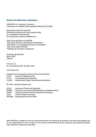 Sistema de Materiales y Soldadura
©INDURA S.A., Industria y Comercio
Inscripción en el Registro de Propiedad Intelectual N° 69.608
Reservados todos los derechos.
Prohibida la reproducción de la presente obra,
en su totalidad o parcialmente,
sin autorización escrita de INDURA S.A.
Otras obras editadas por INDURA:
“Manual de Sistemas y Materiales de Soldadura”
“Electrodos y consumibles para Aceros Inoxidables”
“Manual de Gases INDURA”
“Cátalogo de Procesos y Productos”
Impresion de este libro
Marzo 2007
Ograma
INDURA S.A.
Av. Las Americas 585, Cerrillos, Chile
www.indura.net
Integrante de las siguientes asociaciones internacionales:
A.W.S. : American Welding Society
C.G.A. : Compressed Gas Asociation
I.O.M.A. : International Oxygen Manufacturers Asociation
En Chile, miembro integrante de:
ACHS : Asociación Chilena de Seguridad
ASIMET : Asociación de Industriales Metalúrgicos y Metalmecánica
ICARE : Instituto de Administración Racional de Empresas
ICHA : Instituto Chileno del Acero
SOFOFA : Sociedad de Fomento Fabril
Nota: INDURA, investiga e innova en forma permanente sus productos de acuerdo a las últimas tecnologías que
se van desarrollando a nivel mundial. Por lo tanto las características de los productos aquí descritos pueden
variar durante la vigencia de este libro.
 