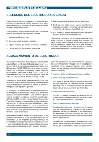 20
TEMAS GENERALES DE SOLDADURA
SELECCIÓN DEL ELECTRODO ADECUADO
Para escoger el electrodo adecuado es necesario ana-
lizar las condiciones de trabajo en particular y luego
determinar el tipo y diámetro de electrodo que más se
adapte a estas condiciones.
Este análisis es relativamente simple, si el operador se
habitúa a considerar los siguientes factores:
1.	Naturaleza del metal base.
2.	Dimensiones de la sección a soldar.
3.	 Tipo de corriente que entrega su máquina soldadora.
4.	En qué posición o posiciones se soldará.
5.	Tipo de unión y facilidad de fijación de la pieza.
6.	Si el depósito debe poseer alguna característica
especial, como son: resistencia a la corrosión, gran
resistencia a la tracción, ductilidad, etc.
7.	Si la soldadura debe cumplir condiciones de alguna
norma o especificaciones especiales.
Después de considerar cuidadosamente los factores
antes indicados, el usuario no debe tener dificultad en
elegir un electrodo INDURA, el cual le dará un arco
estable, depósitos parejos, escoria fácil de remover y
un mínimo de salpicaduras, que son las condiciones
esenciales para obtener un trabajo óptimo.
ALMACENAMIENTO DE ELECTRODOS
Todos los revestimientos de electrodos contienen H2O.
Algunos tipos como los celulósicos requieren un con-
tenido mínimo de humedad para trabajar correctamente
(4% para un AWS E-6010). En otros casos, como en
los de bajo hidrógeno, se requieren niveles bajísimos
de humedad; 0,4% para la serie 70 (Ej. 7018), 0,2%
para la serie 80 (Ej. E-8018); 0,15% para las series 90,
100, 110 y 120 (Ej. 9018, 11018, 11018 y 12018).
Este tema es de particular importancia cuando se trata
de soldar aceros de baja aleación y alta resistencia,
aceros templados y revenidos o aceros al carbono-
manganeso en espesores gruesos.
La humedad del revestimiento aumenta el contenido
de hidrógeno en el metal de soldadura y de la zona
afectada térmicamente (ZAT). Este fenómeno puede
originar fisuras en aceros que presentan una estructu-
ra frágil en la ZAT, como los mencionados anteriormente.
Para evitar que esto ocurra se debe emplear electrodos
que aporten la mínima cantidad de hidrógeno (elec-
trodos de bajo hidrógeno, Ej. 7018), y además un
procedimiento de soldadura adecuado para el material
base y tipo de unión (precalentamiento y/o postcalen-
tamiento según sea el caso).
De todo lo anterior se puede deducir fácilmente la im-
portancia que tiene el buen almacenamiento de los
electrodos. De ello depende que los porcentajes de
humedad se mantengan dentro de los límites requeridos
y así el electrodo conserve las características necesarias
para producir soldaduras sanas y libres de defectos.
Como las condiciones de almacenamiento y reacon-
dicionamiento son diferentes para los diversos tipos de
electrodos, hemos agrupado aquéllos cuyas caracte-
rísticas son semejantes, a fin de facilitar la observación
de estas medidas.
Previamente definiremos los siguientes conceptos:
a.	Condiciones de almacenamiento:
	 Son aquéllas que se deben observar al almacenar
en cajas cerradas. En Tabla I se dan las recomen-
daciones para el acondicionamiento de depósitos
destinados al almacenamiento de electrodos.
b.	Condiciones de mantención:
	 Son las condiciones que se deben observar una vez
que los electrodos se encuentran fuera de sus cajas.
En Tabla I se indican estas condiciones.
c.	 Reacondicionamiento o resecado:
	 Aquellos electrodos que han absorbido humedad
más allá de los límites recomendados por la norma
requieren ser reacondicionados, a fin de devolver a
los electrodos sus características. En Tabla II se
indican las recomendaciones para el reacondiciona-
miento de electrodos.
	 La operación de resecado no es tan simple como
parece. Debe realizarse en hornos con circulación
de aire. En el momento de introducir los electrodos
 
