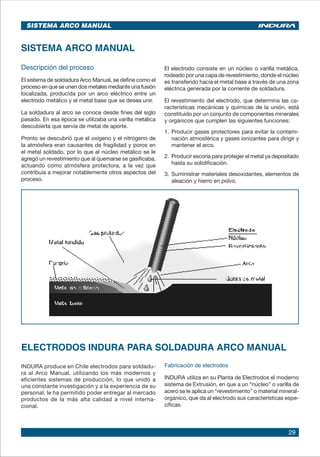 29
SISTEMA ARCO MANUAL
SISTEMA ARCO MANUAL
Descripción del proceso
El sistema de soldadura Arco Manual, se define como el
proceso en que se unen dos metales mediante una fusión
localizada, producida por un arco eléctrico entre un
electrodo metálico y el metal base que se desea unir.
La soldadura al arco se conoce desde fines del siglo
pasado. En esa época se utilizaba una varilla metálica
descubierta que servía de metal de aporte.
Pronto se descubrió que el oxígeno y el nitrógeno de
la atmósfera eran causantes de fragilidad y poros en
el metal soldado, por lo que al núcleo metálico se le
agregó un revestimiento que al quemarse se gasificaba,
actuando como atmósfera protectora, a la vez que
contribuía a mejorar notablemente otros aspectos del
proceso.
El electrodo consiste en un núcleo o varilla metálica,
rodeado por una capa de revestimiento, donde el núcleo
es transferido hacia el metal base a través de una zona
eléctrica generada por la corriente de soldadura.
El revestimiento del electrodo, que determina las ca-
racterísticas mecánicas y químicas de la unión, está
constituido por un conjunto de componentes minerales
y orgánicos que cumplen las siguientes funciones:
1. 	Producir gases protectores para evitar la contami-
nación atmosférica y gases ionizantes para dirigir y
mantener el arco.
2. 	Producir escoria para proteger el metal ya depositado
hasta su solidificación.
3. 	Suministrar materiales desoxidantes, elementos de
aleación y hierro en polvo.
ELECTRODOS INDURA PARA SOLDADURA ARCO MANUAL
INDURA produce en Chile electrodos para soldadu-
ra al Arco Manual, utilizando los más modernos y
eficientes sistemas de producción, lo que unido a
una constante investigación y a la experiencia de su
personal, le ha permitido poder entregar al mercado
productos de la más alta calidad a nivel interna-
cional.
Fabricación de electrodos
INDURA utiliza en su Planta de Electrodos el moderno
sistema de Extrusión, en que a un “núcleo” o varilla de
acero se le aplica un “revestimiento” o material mineral-
orgánico, que da al electrodo sus características espe-
cíficas.
 