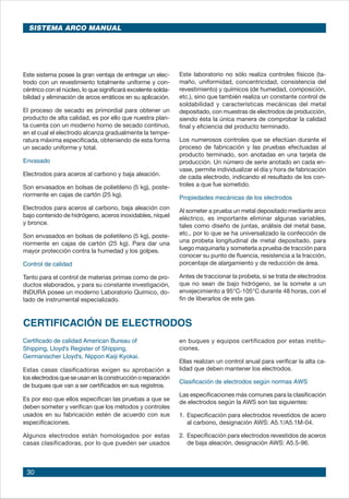 30
Este sistema posee la gran ventaja de entregar un elec-
trodo con un revestimiento totalmente uniforme y con-
céntrico con el núcleo, lo que significará excelente solda-
bilidad y eliminación de arcos erráticos en su aplicación.
El proceso de secado es primordial para obtener un
producto de alta calidad, es por ello que nuestra plan-
ta cuenta con un moderno horno de secado continuo,
en el cual el electrodo alcanza gradualmente la tempe-
ratura máxima especificada, obteniendo de esta forma
un secado uniforme y total.
Envasado
Electrodos para aceros al carbono y baja aleación.
Son envasados en bolsas de polietileno (5 kg), poste-
riormente en cajas de cartón (25 kg).
Electrodos para aceros al carbono, baja aleación con
bajo contenido de hidrógeno, aceros inoxidables, níquel
y bronce.
Son envasados en bolsas de polietileno (5 kg), poste-
riormente en cajas de cartón (25 kg). Para dar una
mayor protección contra la humedad y los golpes.
Control de calidad
Tanto para el control de materias primas como de pro-
ductos elaborados, y para su constante investigación,
INDURA posee un moderno Laboratorio Químico, do-
tado de instrumental especializado.
Este laboratorio no sólo realiza controles físicos (ta-
maño, uniformidad, concentricidad, consistencia del
revestimiento) y químicos (de humedad, composición,
etc.), sino que también realiza un constante control de
soldabilidad y características mecánicas del metal
depositado, con muestras de electrodos de producción,
siendo ésta la única manera de comprobar la calidad
final y eficiencia del producto terminado.
Los numerosos controles que se efectúan durante el
proceso de fabricación y las pruebas efectuadas al
producto terminado, son anotadas en una tarjeta de
producción. Un número de serie anotado en cada en-
vase, permite individualizar el día y hora de fabricación
de cada electrodo, indicando el resultado de los con-
troles a que fue sometido.
Propiedades mecánicas de los electrodos
Al someter a prueba un metal depositado mediante arco
eléctrico, es importante eliminar algunas variables,
tales como diseño de juntas, análisis del metal base,
etc., por lo que se ha universalizado la confección de
una probeta longitudinal de metal depositado, para
luego maquinarla y someterla a prueba de tracción para
conocer su punto de fluencia, resistencia a la tracción,
porcentaje de alargamiento y de reducción de área.
Antes de traccionar la probeta, si se trata de electrodos
que no sean de bajo hidrógeno, se la somete a un
envejecimiento a 95°C-105°C durante 48 horas, con el
fin de liberarlos de este gas.
CERTIFICACIÓN DE ELECTRODOS
Certificado de calidad American Bureau of
Shipping, Lloyd's Register of Shipping,
Germanischer Lloyd's, Nippon Kaiji Kyokai.
Estas casas clasificadoras exigen su aprobación a
los electrodos que se usan en la construcción o reparación
de buques que van a ser certificados en sus registros.
Es por eso que ellos especifican las pruebas a que se
deben someter y verifican que los métodos y controles
usados en su fabricación estén de acuerdo con sus
especificaciones.
Algunos electrodos están homologados por estas
casas clasificadoras, por lo que pueden ser usados
en buques y equipos certificados por estas institu-
ciones.
Ellas realizan un control anual para verificar la alta ca-
lidad que deben mantener los electrodos.
Clasificación de electrodos según normas AWS
Las especificaciones más comunes para la clasificación
de electrodos según la AWS son las siguientes:
1. 	Especificación para electrodos revestidos de acero
al carbono, designación AWS: A5.1/A5.1M-04.
2. 	Especificación para electrodos revestidos de aceros
de baja aleación, designación AWS: A5.5-96.
SISTEMA ARCO MANUAL
 