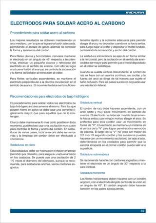 33
ELECTRODOS PARA SOLDAR ACERO AL CARBONO
Procedimiento para soldar acero al carbono
Los mejores resultados se obtienen manteniendo un
arco mediano, con lo que se logra una fusión adecuada,
permitiendo el escape de gases además de controlar
la forma y apariencia del cordón.
Para filetes planos y horizontales, conviene mantener
el electrodo en un ángulo de 45° respecto a las plan-
chas, efectuar un pequeño avance y retroceso del
electrodo en el sentido de avance. Con ello se logra
una buena fusión al avanzar, se controla la socavación
y la forma del cordón al retroceder al cráter.
Para filetes verticales ascendentes, se mantiene el
electrodo perpendicular a la plancha moviéndolo en el
sentido de avance. El movimiento debe ser lo suficien-
temente rápido y la corriente adecuada para permitir
alargar el arco y no depositar cuando se va hacia arriba,
para luego bajar al cráter y depositar el metal fundido,
controlando la socavación y ancho del cordón.
La soldadura sobrecabeza se ejecuta en forma similar
a la horizontal, pero la oscilación en el sentido de avan-
ce debe ser mayor para permitir que el metal depositado
en el cráter se solidifique.
Cuando se suelda vertical descendente, el cordón de
raíz se hace con un avance continuo, sin oscilar, y la
fuerza del arco se dirige de tal manera que sujete el
baño de fusión. Para los pases sucesivos se puede usar
una oscilación lateral.
Recomendaciones para electrodos de bajo hidrógeno
Soldadura vertical
El cordón de raíz debe hacerse ascendente, con un
arco corto y muy poco movimiento en sentido de
avance. El electrodo no debe ser movido bruscamen-
te hacia arriba y por ningún motivo alargar el arco. Es
preferible para este cordón usar un movimiento en
forma de “V”. El electrodo se mantiene un instante en
el vértice de la “V” para lograr penetración y remoción
de escoria. El largo de la “V” no debe ser mayor de
3,2 mm. El segundo cordón y los sucesivos pueden
hacerse con un movimiento oscilatorio de lado a lado,
deteniéndose en los costados para permitir que la
escoria atrapada en el primer cordón pueda salir a la
superficie.
Soldadura sobrecabeza
Se recomienda hacerlo con cordones angostos y man-
tener el electrodo en un ángulo de 30° respecto a la
cara vertical.
Soldadura horizontal
Los filetes horizontales deben hacerse con un cordón
angosto, con el electrodo dirigido dentro de la unión en
un ángulo de 45°. El cordón angosto debe hacerse
también en los pases subsiguientes.
El procedimiento para soldar todos los electrodos de
bajo hidrógeno es básicamente el mismo. Para los que
poseen hierro en polvo se debe usar una corriente li-
geramente mayor, que para aquéllos que no lo con-
tengan.
El arco debe mantenerse lo más corto posible en todo
momento, pudiéndose usar una oscilación muy suave
para controlar la forma y ancho del cordón. En solda-
duras de varios pases, toda la escoria debe ser remo-
vida y la limpieza del cordón debe ser efectuada a
conciencia.
Soldaduras en plano
Esta soldadura debe ser hecha con el mayor amperaje
permitido por diámetro, para asegurar una buena fusión
en los costados. Se puede usar una oscilación de 2
1/2 veces el diámetro del electrodo, aunque se reco-
mienda, para soldaduras anchas, varios cordones an-
gostos.
 